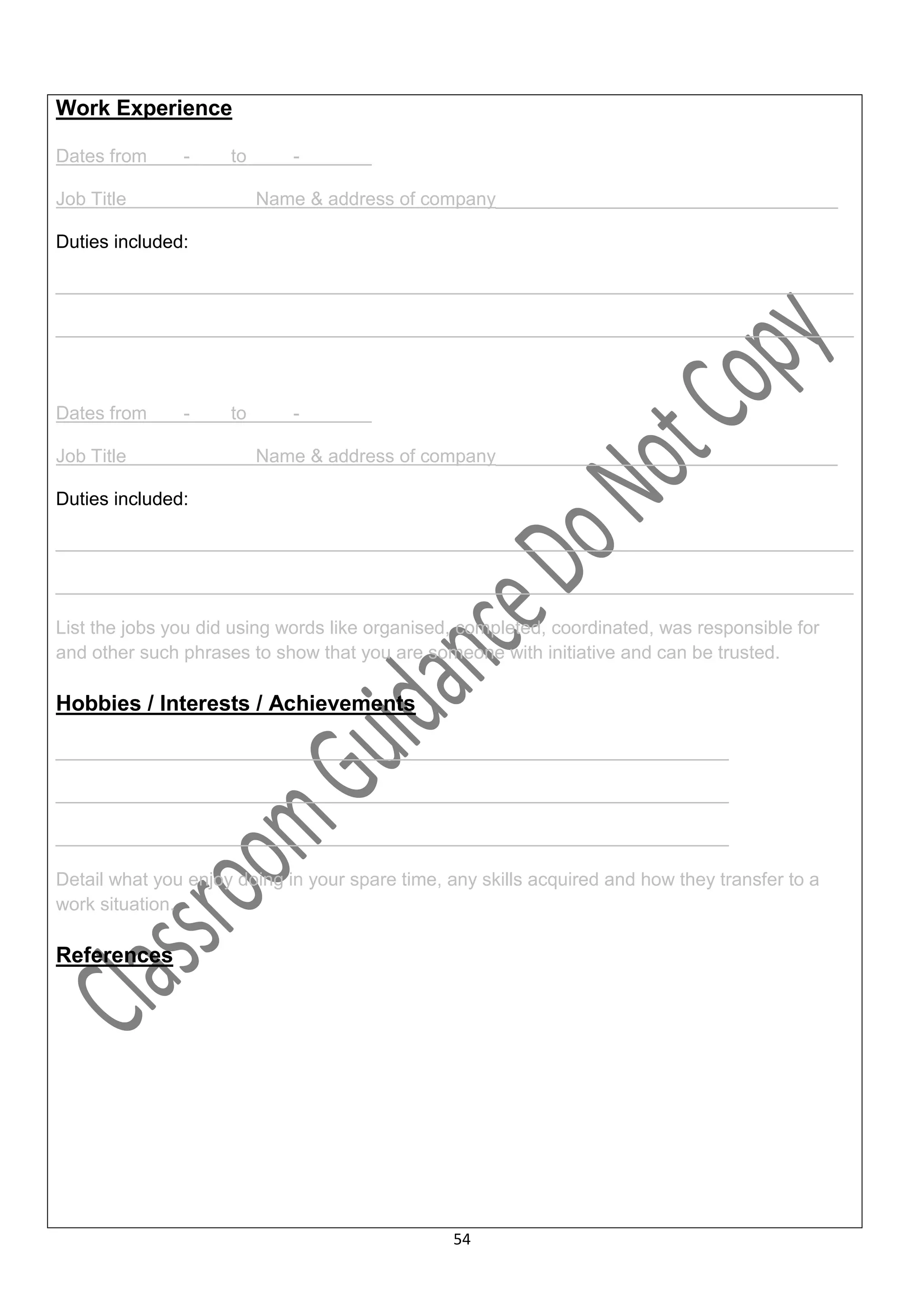 Work Experience

Dates from     -     to      -         …

Job Title                 Name & address of company_________________________________

Duties included:

_____________________________________________________________________________

_____________________________________________________________________________



Dates from     -     to      -         .

Job Title                 Name & address of company_________________________________

Duties included:

_____________________________________________________________________________

_____________________________________________________________________________

List the jobs you did using words like organised, completed, coordinated, was responsible for
and other such phrases to show that you are someone with initiative and can be trusted.

Hobbies / Interests / Achievements

_________________________________________________________________

_________________________________________________________________

_________________________________________________________________

Detail what you enjoy doing in your spare time, any skills acquired and how they transfer to a
work situation.

References




                                                54
 