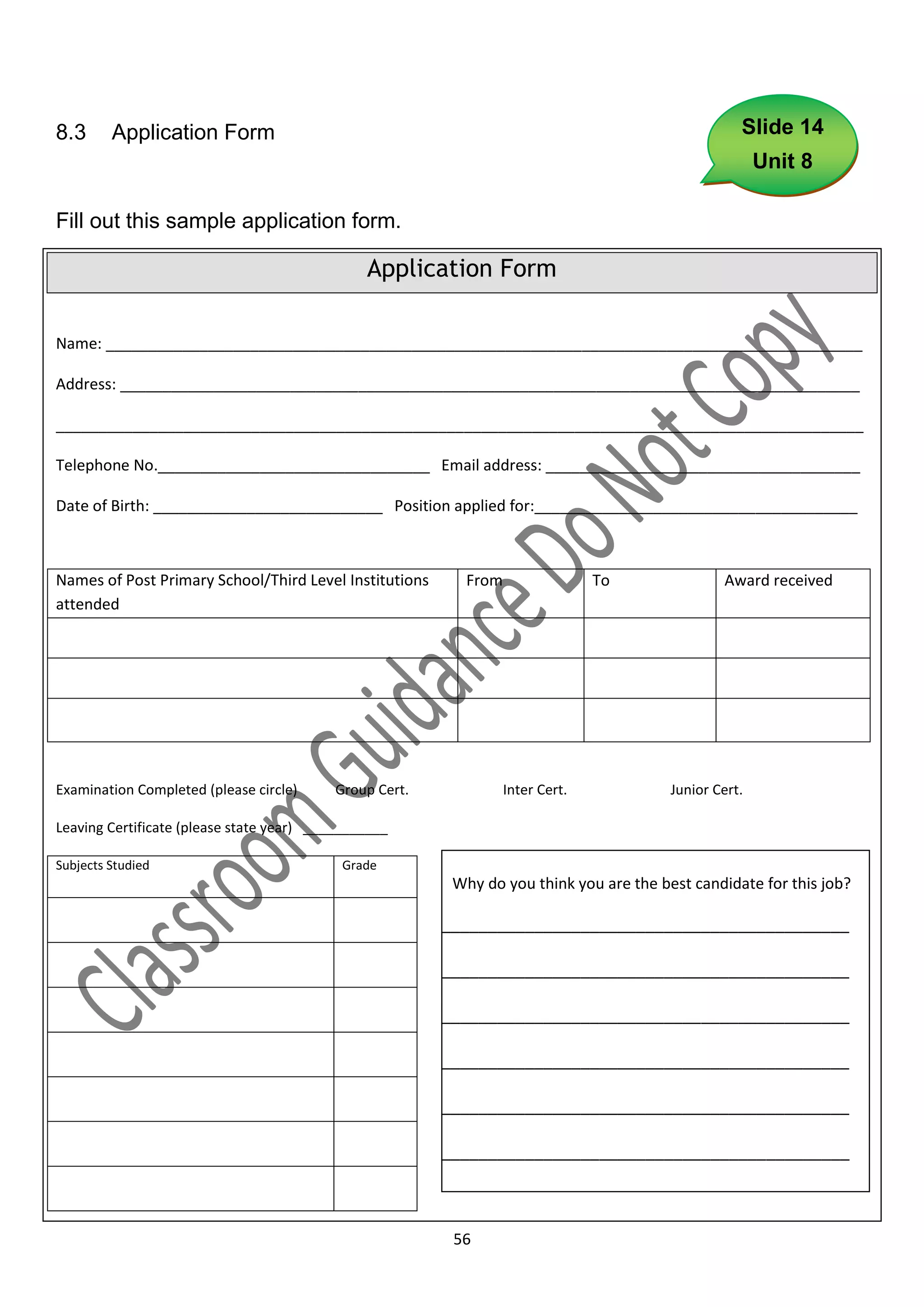 8.3      Application Form                                                                          Slide 14
                                                                                                       Unit 8

Fill out this sample application form.

                                               Application Form

Name: _________________________________________________________________________________________

Address: _______________________________________________________________________________________

_______________________________________________________________________________________________

Telephone No.________________________________ Email address: _____________________________________

Date of Birth: ___________________________ Position applied for:______________________________________



Names of Post Primary School/Third Level Institutions     From                 To               Award received
attended




Examination Completed (please circle)     Group Cert.            Inter Cert.            Junior Cert.

Leaving Certificate (please state year) ___________

Subjects Studied                           Grade
                                                         Why do you think you are the best candidate for this job?

                                                        ____________________________________________

                                                        ____________________________________________

                                                        ____________________________________________

                                                        ____________________________________________

                                                        ____________________________________________

                                                        ____________________________________________

                                                        ___________

                                                         56
 