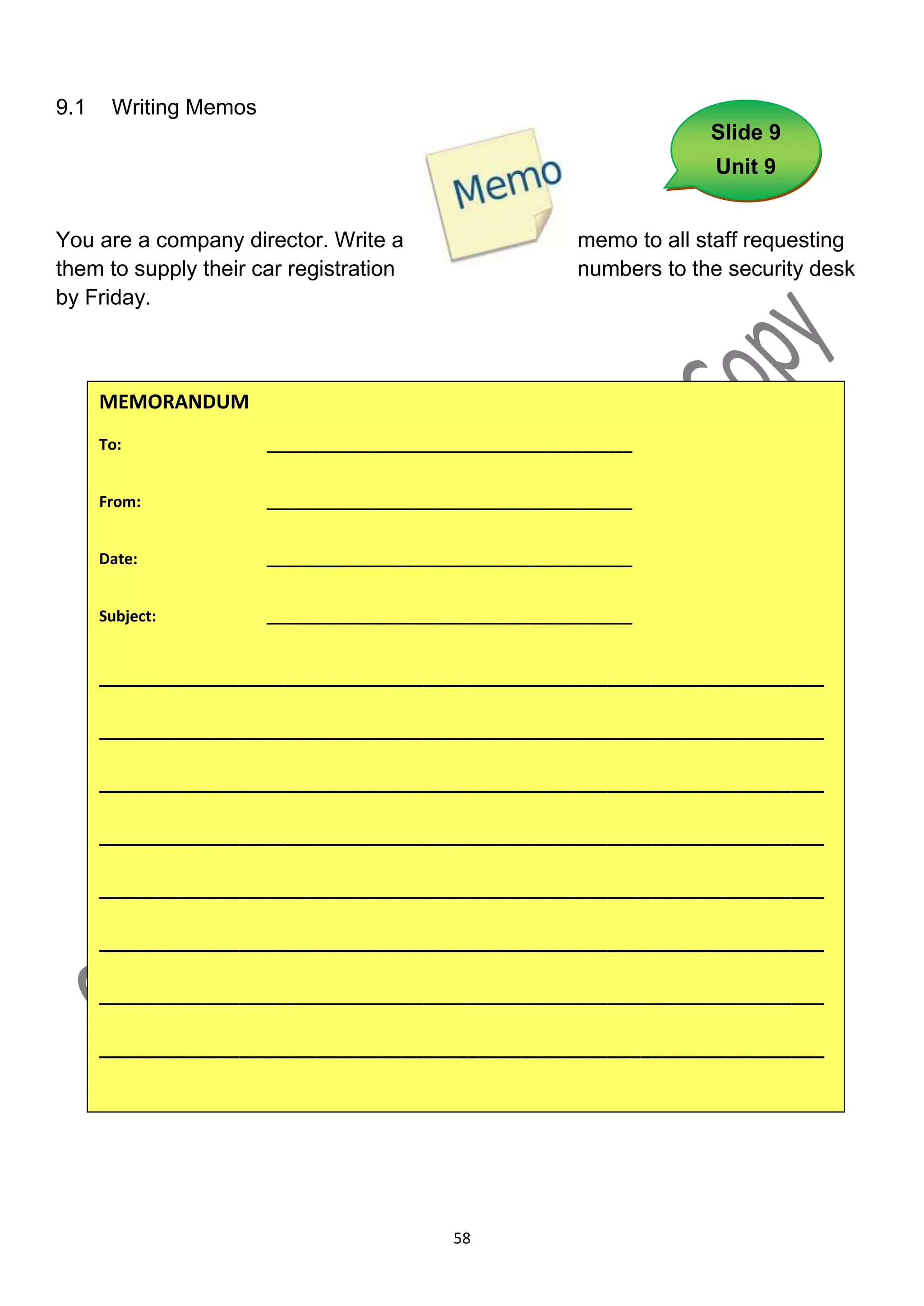 9.1    Writing Memos
                                                                        Slide 9
                                                                        Unit 9


You are a company director. Write a                        memo to all staff requesting
them to supply their car registration                      numbers to the security desk
by Friday.



      MEMORANDUM
      To:              ___________________________________________


      From:            ___________________________________________


      Date:            ___________________________________________


      Subject:         ___________________________________________


      ___________________________________________________________________

      ___________________________________________________________________

      ___________________________________________________________________

      ___________________________________________________________________

      ___________________________________________________________________

      ___________________________________________________________________

      ___________________________________________________________________

      ___________________________________________________________________




                                            58
 