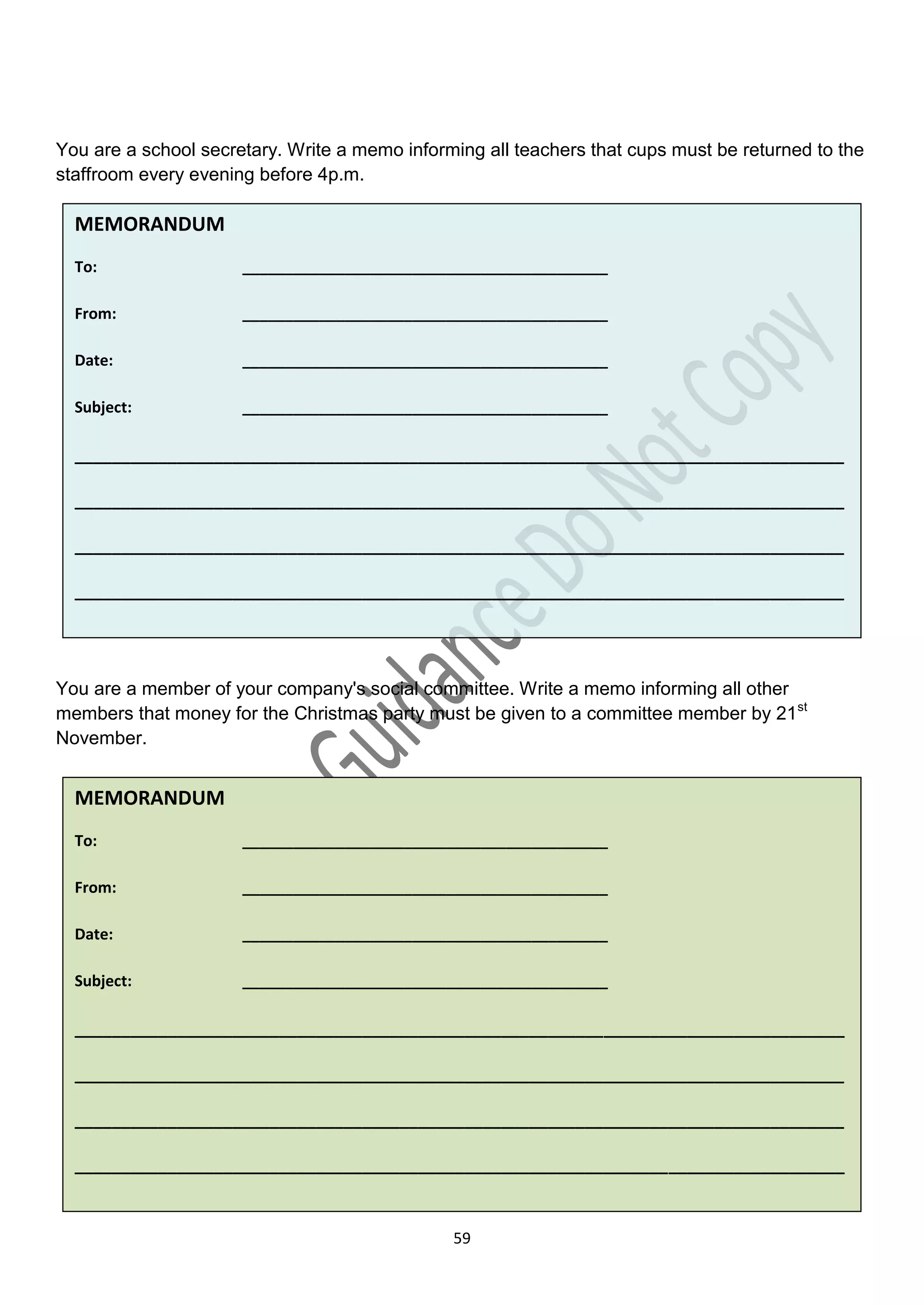 You are a school secretary. Write a memo informing all teachers that cups must be returned to the
staffroom every evening before 4p.m.

  MEMORANDUM
  To:                 ___________________________________________

  From:               ___________________________________________

  Date:               ___________________________________________

  Subject:            ___________________________________________

  ___________________________________________________________________________________

  ___________________________________________________________________________________

  ___________________________________________________________________________________

  ___________________________________________________________________________________




You are a member of your company's social committee. Write a memo informing all other
members that money for the Christmas party must be given to a committee member by 21st
November.


  MEMORANDUM
  To:                 ___________________________________________

  From:               ___________________________________________

  Date:               ___________________________________________

  Subject:            ___________________________________________

  ___________________________________________________________________________________

  ___________________________________________________________________________________

  ___________________________________________________________________________________

  ___________________________________________________________________________________


  _______________________
                                               59

  ________________________
 
