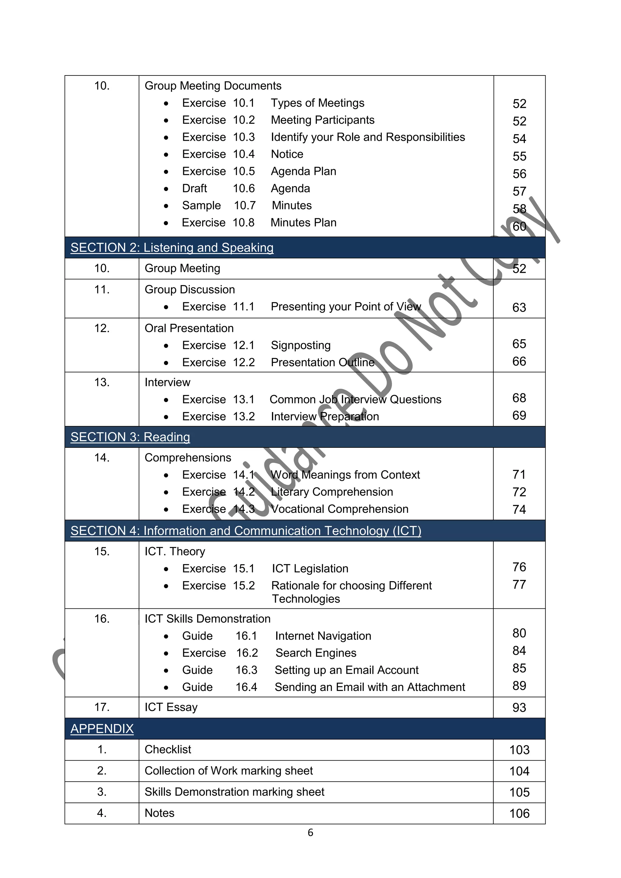 10.      Group Meeting Documents
                Exercise 10.1 Types of Meetings                             52
                Exercise 10.2 Meeting Participants                          52
                Exercise 10.3 Identify your Role and Responsibilities       54
                Exercise 10.4 Notice                                        55
                Exercise 10.5 Agenda Plan                                   56
                Draft     10.6 Agenda                                       57
                Sample 10.7 Minutes                                         58
                Exercise 10.8 Minutes Plan                                  60
SECTION 2: Listening and Speaking
   10.      Group Meeting                                                    52
   11.      Group Discussion
                Exercise 11.1     Presenting your Point of View             63
   12.      Oral Presentation
                Exercise 12.1         Signposting                           65
                Exercise 12.2         Presentation Outline                  66
   13.      Interview
                 Exercise 13.1    Common Job Interview Questions            68
                 Exercise 13.2    Interview Preparation                     69
SECTION 3: Reading
   14.      Comprehensions
               Exercise 14.1      Word Meanings from Context                71
               Exercise 14.2      Literary Comprehension                    72
               Exercise 14.3      Vocational Comprehension                  74
SECTION 4: Information and Communication Technology (ICT)
   15.      ICT. Theory
                Exercise 15.1         ICT Legislation                       76
                Exercise 15.2         Rationale for choosing Different      77
                                       Technologies
   16.      ICT Skills Demonstration
                Guide      16.1       Internet Navigation                   80
                Exercise 16.2         Search Engines                        84
                Guide      16.3       Setting up an Email Account           85
                Guide      16.4       Sending an Email with an Attachment   89
   17.      ICT Essay                                                        93
APPENDIX
    1.      Checklist                                                        103
    2.      Collection of Work marking sheet                                 104
    3.      Skills Demonstration marking sheet                               105
    4.      Notes                                                            106
                                              6
 