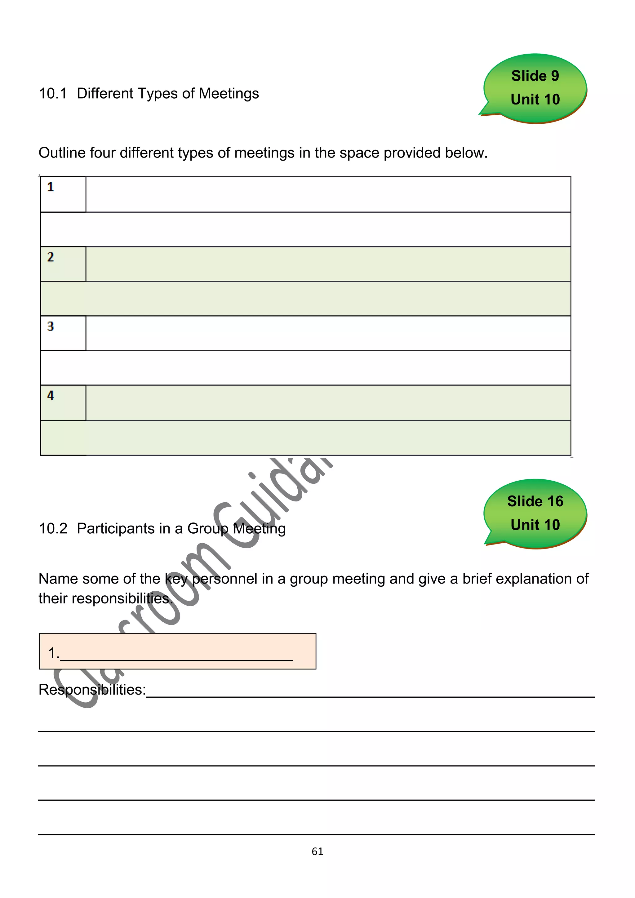 Slide 9
10.1 Different Types of Meetings                                        Unit 10


Outline four different types of meetings in the space provided below.




                                                                        Slide 16
10.2 Participants in a Group Meeting                                    Unit 10


Name some of the key personnel in a group meeting and give a brief explanation of
their responsibilities.


 1.____________________________
1._______________________________

Responsibilities:______________________________________________________

___________________________________________________________________

___________________________________________________________________

___________________________________________________________________

___________________________________________________________________
                                         61
 