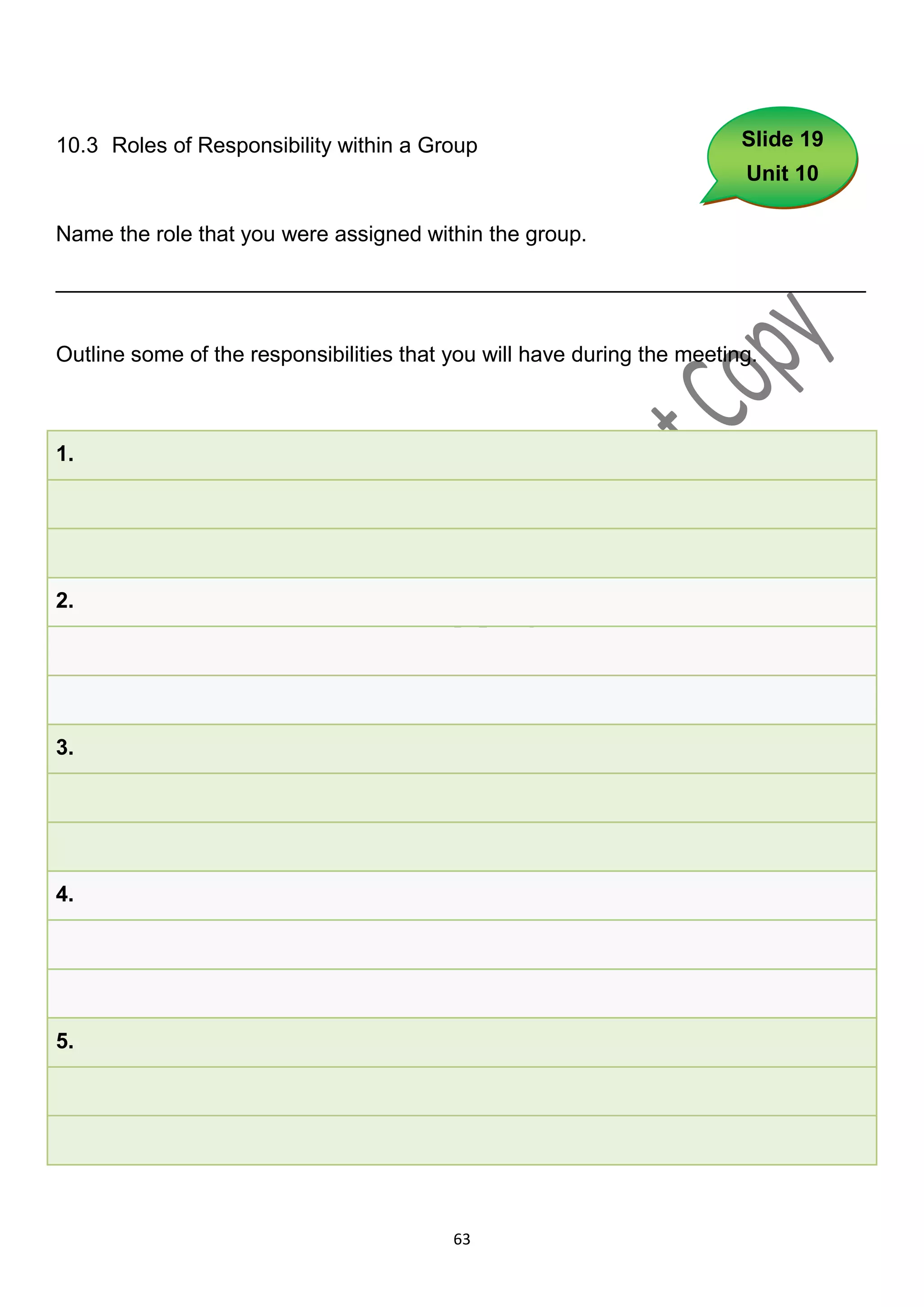 10.3 Roles of Responsibility within a Group                              Slide 19
                                                                         Unit 10

Name the role that you were assigned within the group.

___________________________________________________________________


Outline some of the responsibilities that you will have during the meeting.



1.




2.




3.




4.




5.




                                          63
 