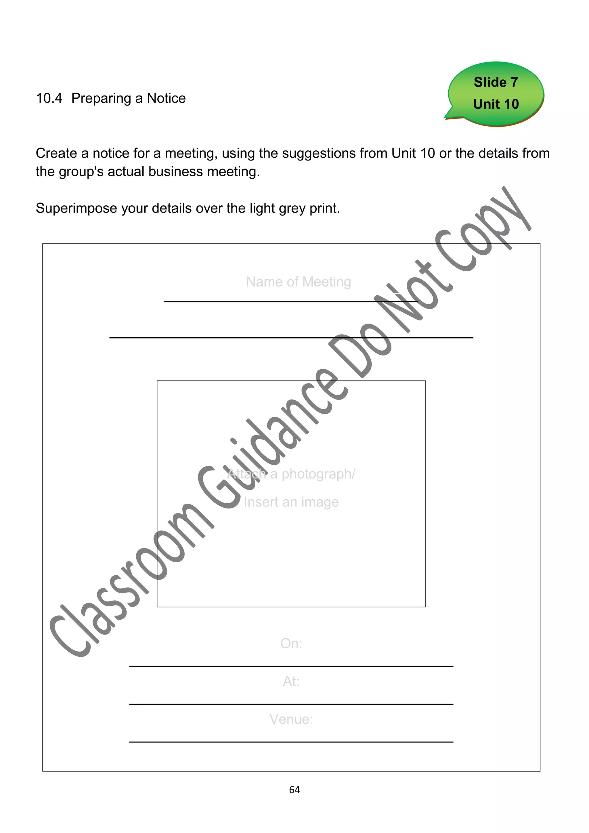 Slide 7
10.4 Preparing a Notice                                                 Unit 10


Create a notice for a meeting, using the suggestions from Unit 10 or the details from
the group's actual business meeting.

Superimpose your details over the light grey print.




                                   Name of Meeting
                     _______________________
            _________________________________




                                Attach a photograph/

                                  Insert an image




                                   On:
               __________________________________________
                                   At:
               __________________________________________
                                 Venue:
               __________________________________________


                                          64
 