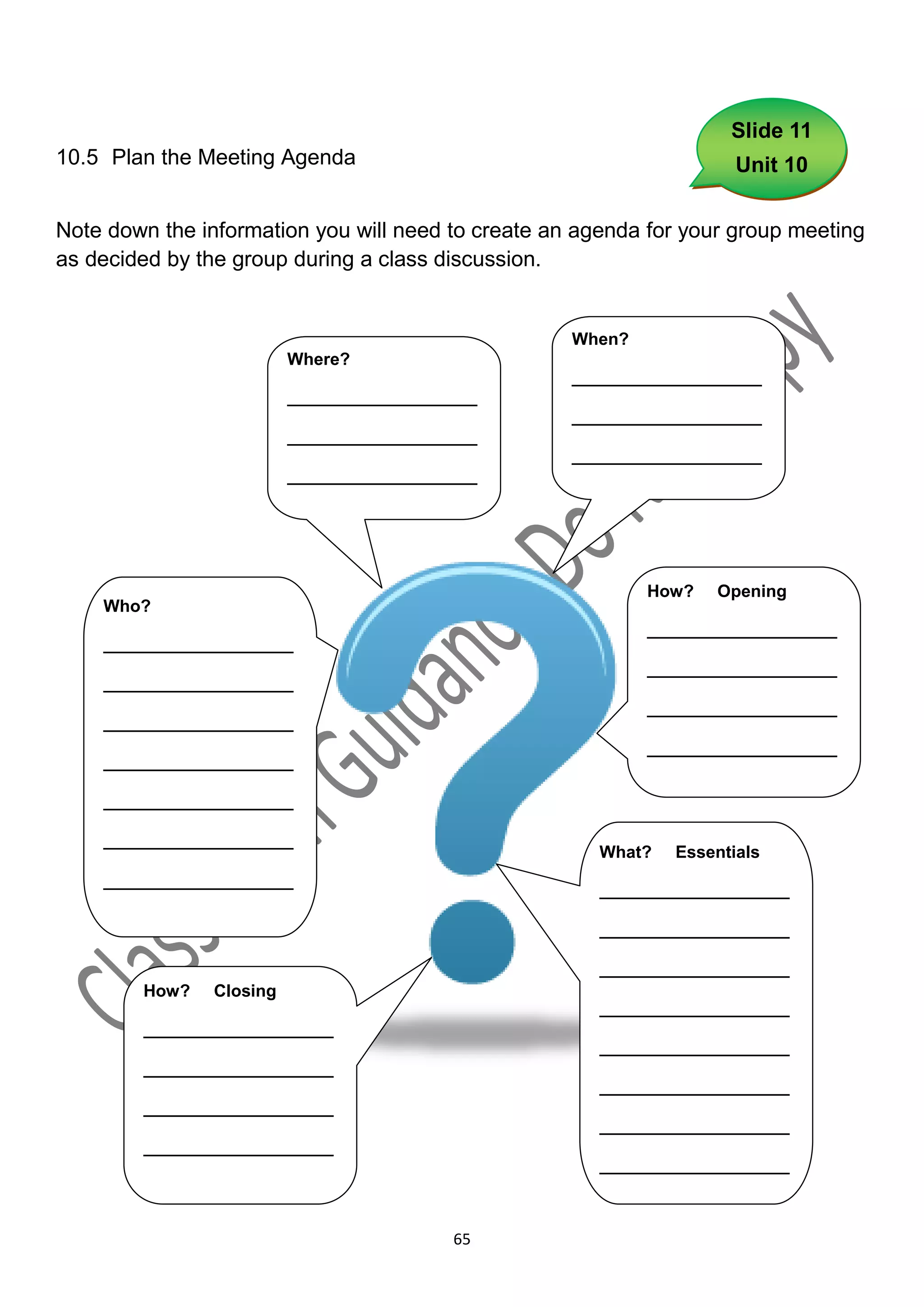 Slide 11
10.5 Plan the Meeting Agenda                                          Unit 10


Note down the information you will need to create an agenda for your group meeting
as decided by the group during a class discussion.


                                                    When?
                          Where?
                                                    ____________________
                          ____________________
                                                    ____________________
                          ____________________
                                                    ____________________
                          ____________________




                                                            How?   Opening
    Who?
                                                            ____________________
    ____________________
                                                            ____________________
    ____________________
                                                            ____________________
    ____________________
                                                            ____________________
    ____________________

    ____________________

    ____________________
                                                       What?   Essentials
    ____________________
                                                       ____________________

                                                       ____________________

                                                       ____________________
        How?    Closing
                                                       ____________________
        ____________________
                                                       ____________________
        ____________________
                                                       ____________________
        ____________________
                                                       ____________________
        ____________________
                                                       ____________________



                                           65
 