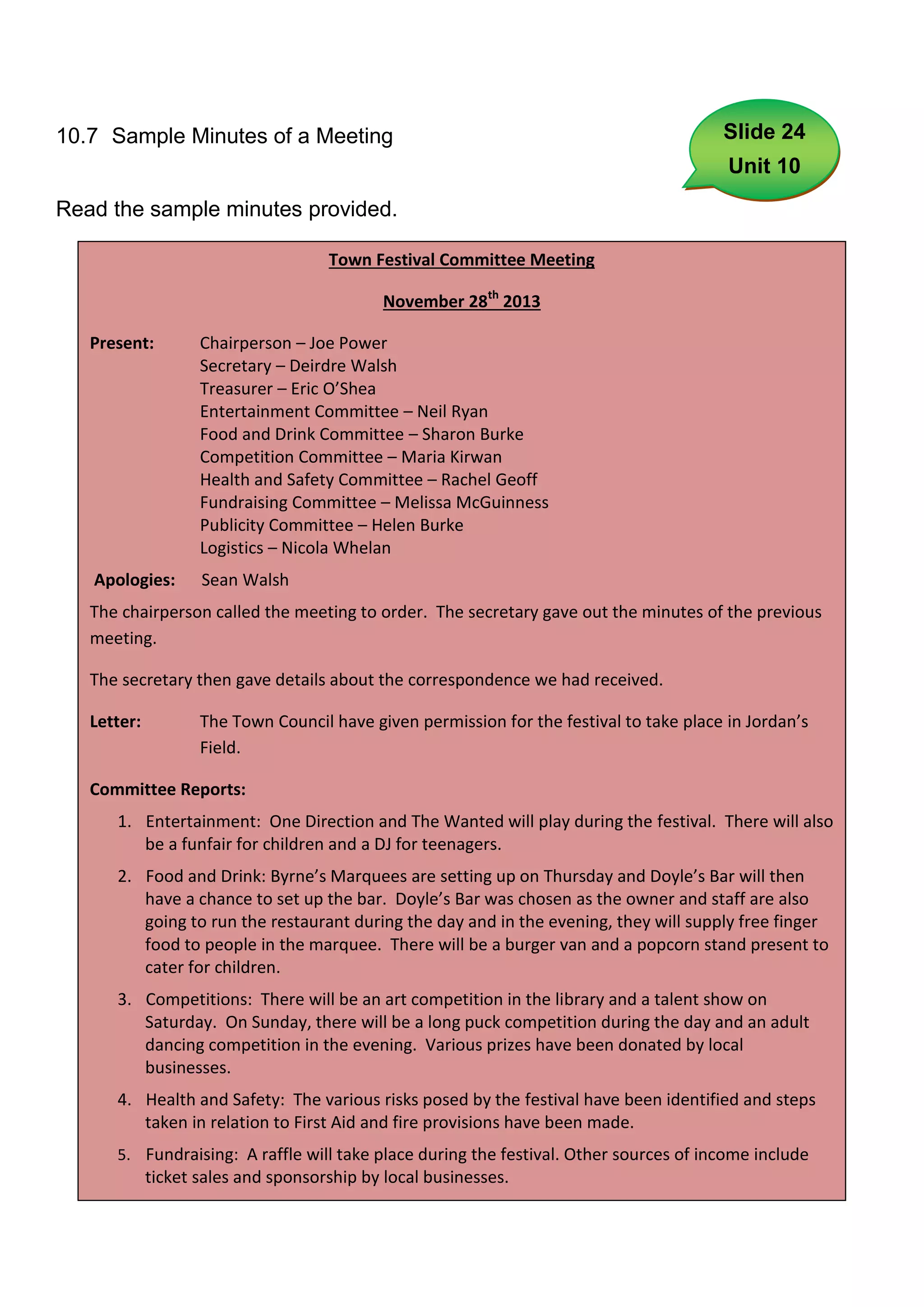 10.7 Sample Minutes of a Meeting                                                         Slide 24
                                                                                          Unit 10
Read the sample minutes provided.

                                     Town Festival Committee Meeting

                                             November 28th 2013

   Present:         Chairperson – Joe Power
                    Secretary – Deirdre Walsh
                    Treasurer – Eric O’Shea
                    Entertainment Committee – Neil Ryan
                    Food and Drink Committee – Sharon Burke
                    Competition Committee – Maria Kirwan
                    Health and Safety Committee – Rachel Geoff
                    Fundraising Committee – Melissa McGuinness
                    Publicity Committee – Helen Burke
                    Logistics – Nicola Whelan
   Apologies:       Sean Walsh
   The chairperson called the meeting to order. The secretary gave out the minutes of the previous
   meeting.

   The secretary then gave details about the correspondence we had received.

   Letter:          The Town Council have given permission for the festival to take place in Jordan’s
                    Field.

   Committee Reports:
      1. Entertainment: One Direction and The Wanted will play during the festival. There will also
         be a funfair for children and a DJ for teenagers.
      2. Food and Drink: Byrne’s Marquees are setting up on Thursday and Doyle’s Bar will then
         have a chance to set up the bar. Doyle’s Bar was chosen as the owner and staff are also
         going to run the restaurant during the day and in the evening, they will supply free finger
         food to people in the marquee. There will be a burger van and a popcorn stand present to
         cater for children.
      3. Competitions: There will be an art competition in the library and a talent show on
         Saturday. On Sunday, there will be a long puck competition during the day and an adult
         dancing competition in the evening. Various prizes have been donated by local
         businesses.
      4. Health and Safety: The various risks posed by the festival have been identified and steps
         taken in relation to First Aid and fire provisions have been made.
      5. Fundraising: A raffle will take place during the festival. Other sources of income include
             ticket sales and sponsorship by local businesses.
                                                       67
 