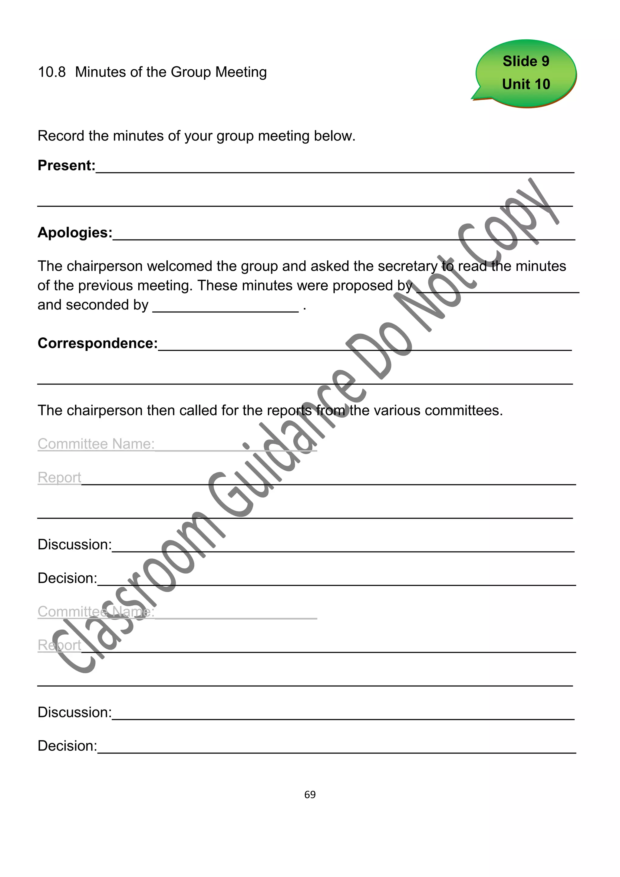 Slide 9
10.8 Minutes of the Group Meeting
                                                                       Unit 10


Record the minutes of your group meeting below.

Present:___________________________________________________________

__________________________________________________________________

Apologies:_________________________________________________________

The chairperson welcomed the group and asked the secretary to read the minutes
of the previous meeting. These minutes were proposed by ____________________
and seconded by __________________ .

Correspondence:___________________________________________________

__________________________________________________________________

The chairperson then called for the reports from the various committees.

Committee Name:____________________

Report_____________________________________________________________

__________________________________________________________________

Discussion:_________________________________________________________

Decision:___________________________________________________________

Committee Name:____________________

Report_____________________________________________________________

__________________________________________________________________

Discussion:_________________________________________________________

Decision:___________________________________________________________


                                         69
 
