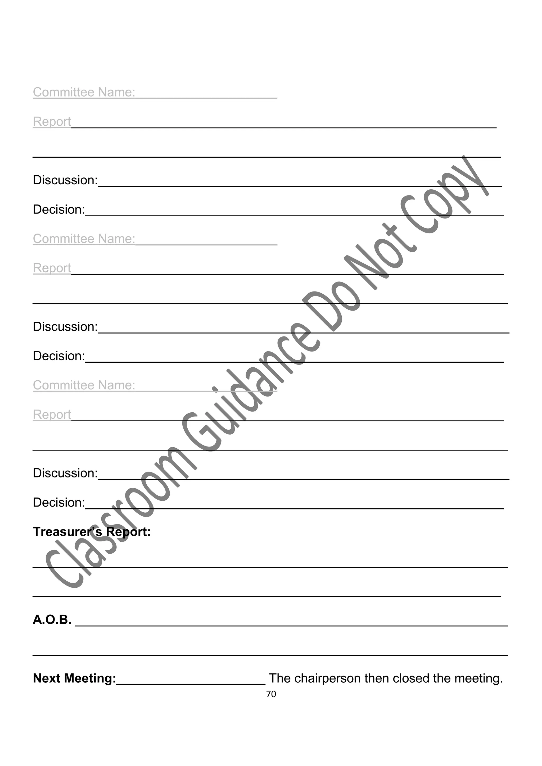 Committee Name:____________________

Report____________________________________________________________

__________________________________________________________________

Discussion:_________________________________________________________

Decision:___________________________________________________________

Committee Name:____________________

Report_____________________________________________________________

___________________________________________________________________

Discussion:__________________________________________________________

Decision:___________________________________________________________

Committee Name:____________________

Report_____________________________________________________________

___________________________________________________________________

Discussion:__________________________________________________________

Decision:___________________________________________________________

Treasurer’s Report:

___________________________________________________________________

__________________________________________________________________

A.O.B. _____________________________________________________________

___________________________________________________________________

Next Meeting:_____________________ The chairperson then closed the meeting.
                                     70
 