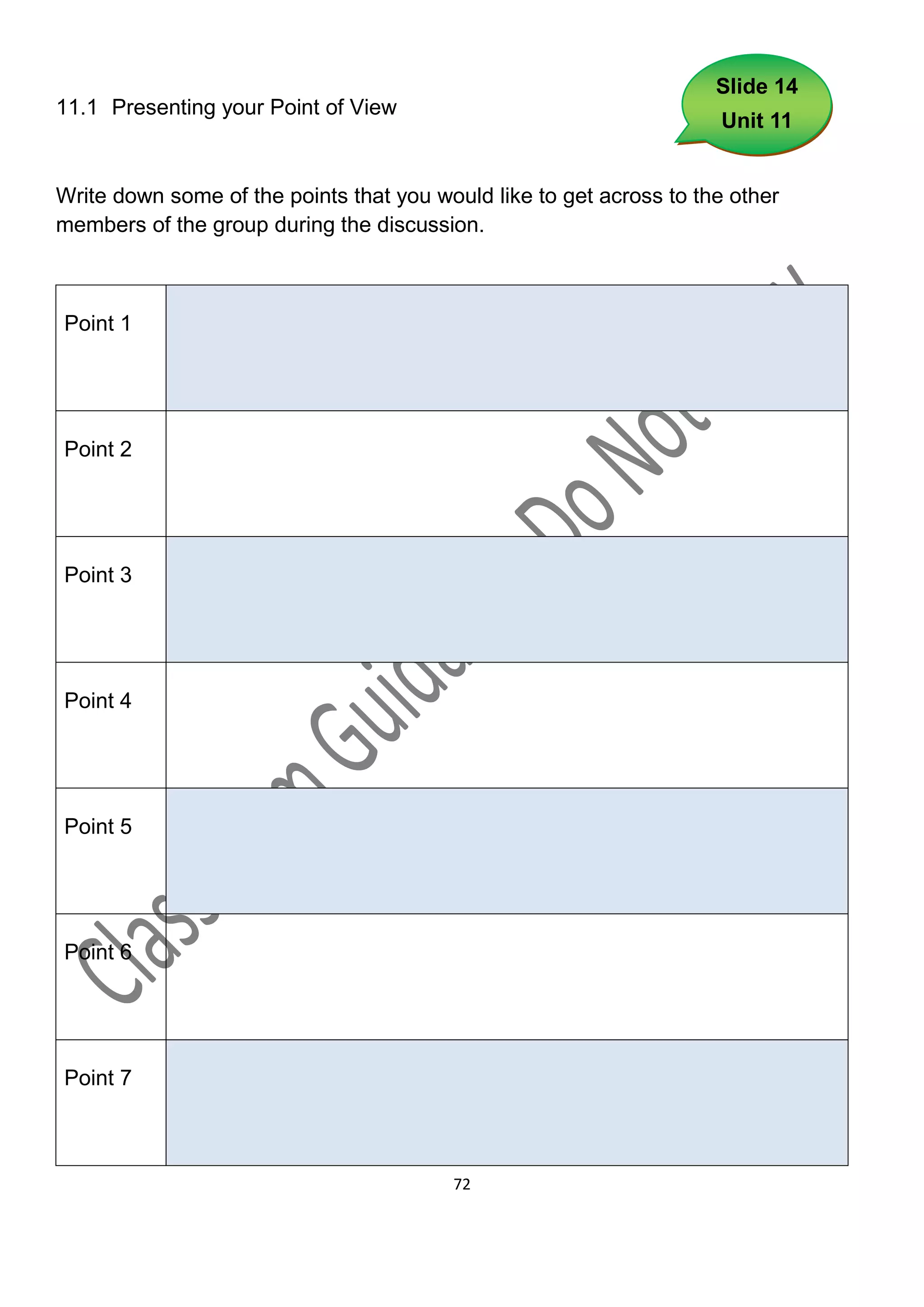 Slide 14
11.1 Presenting your Point of View
                                                                     Unit 11


Write down some of the points that you would like to get across to the other
members of the group during the discussion.



Point 1




Point 2




Point 3




Point 4




Point 5




Point 6




Point 7



                                         72
 