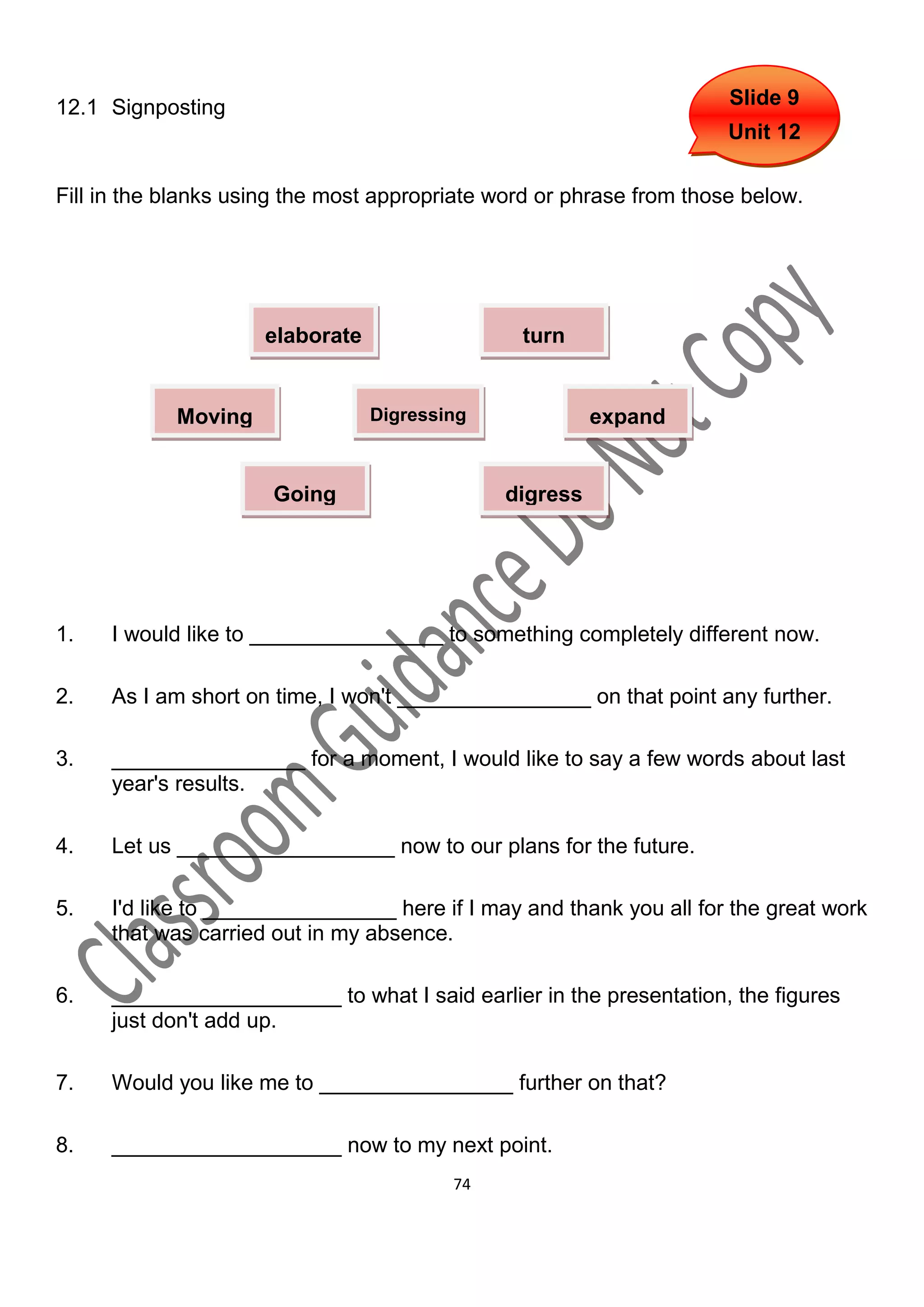 12.1 Signposting                                                      Slide 9
                                                                      Unit 12

Fill in the blanks using the most appropriate word or phrase from those below.




                     elaborate                  turn


            Moving               Digressing             expand
             on

                      Going                   digress
                      back




1.   I would like to ________________ to something completely different now.

2.   As I am short on time, I won't ________________ on that point any further.

3.   ________________ for a moment, I would like to say a few words about last
     year's results.

4.   Let us __________________ now to our plans for the future.

5.   I'd like to ________________ here if I may and thank you all for the great work
     that was carried out in my absence.

6.   ___________________ to what I said earlier in the presentation, the figures
     just don't add up.

7.   Would you like me to ________________ further on that?

8.   ___________________ now to my next point.
                                         74
 