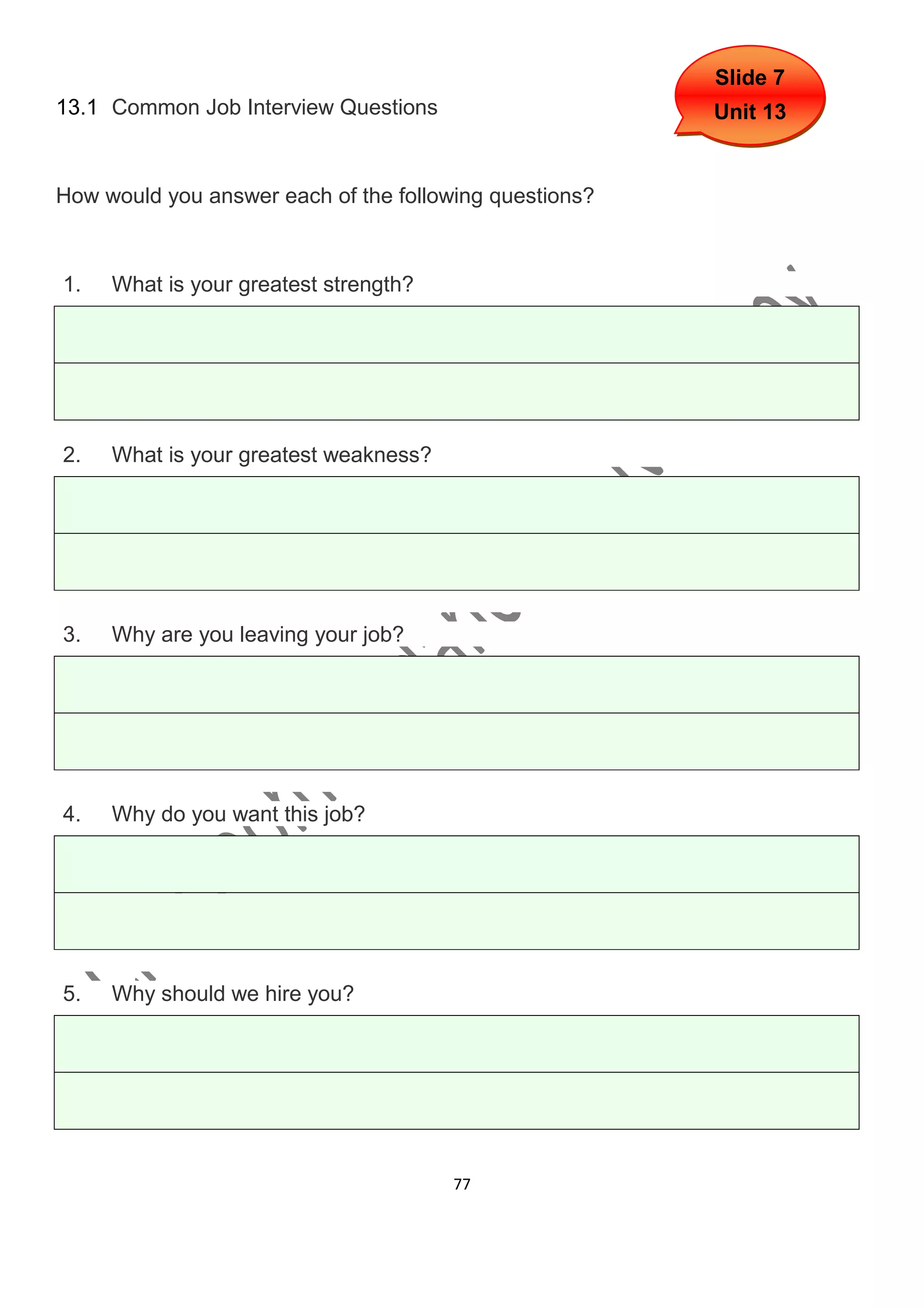 Slide 7
13.1 Common Job Interview Questions                     Unit 13


How would you answer each of the following questions?



1.   What is your greatest strength?




2.   What is your greatest weakness?




3.   Why are you leaving your job?




4.   Why do you want this job?




5.   Why should we hire you?




                                       77
 