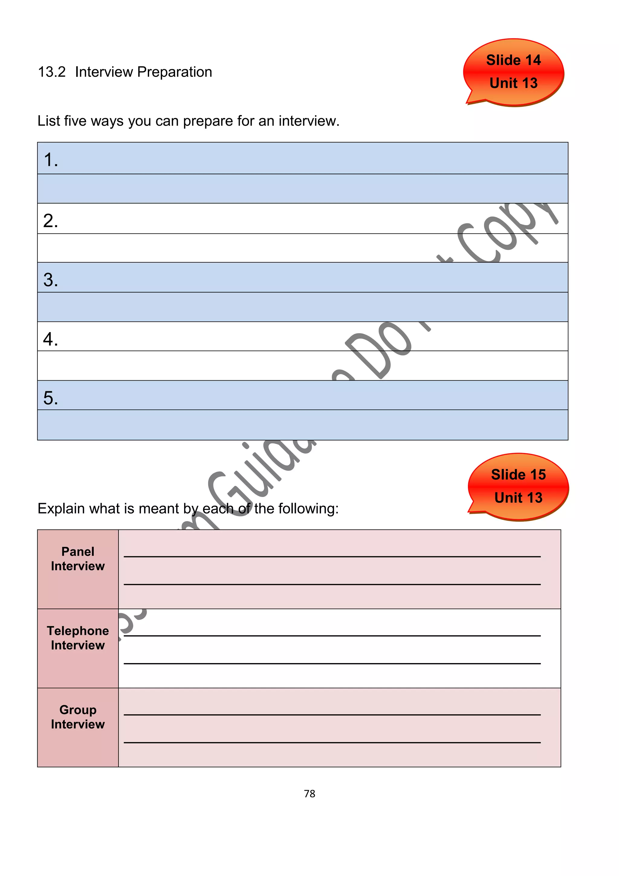 Slide 14
13.2 Interview Preparation
                                                   Unit 13

List five ways you can prepare for an interview.

1.


2.


3.


4.


5.



                                                   Slide 15
                                                    Unit 13
Explain what is meant by each of the following:

    Panel     ________________________________________
  Interview
              ________________________________________

 Telephone    ________________________________________
  Interview
              ________________________________________

    Group     ________________________________________
  Interview
              ________________________________________


                                          78
 