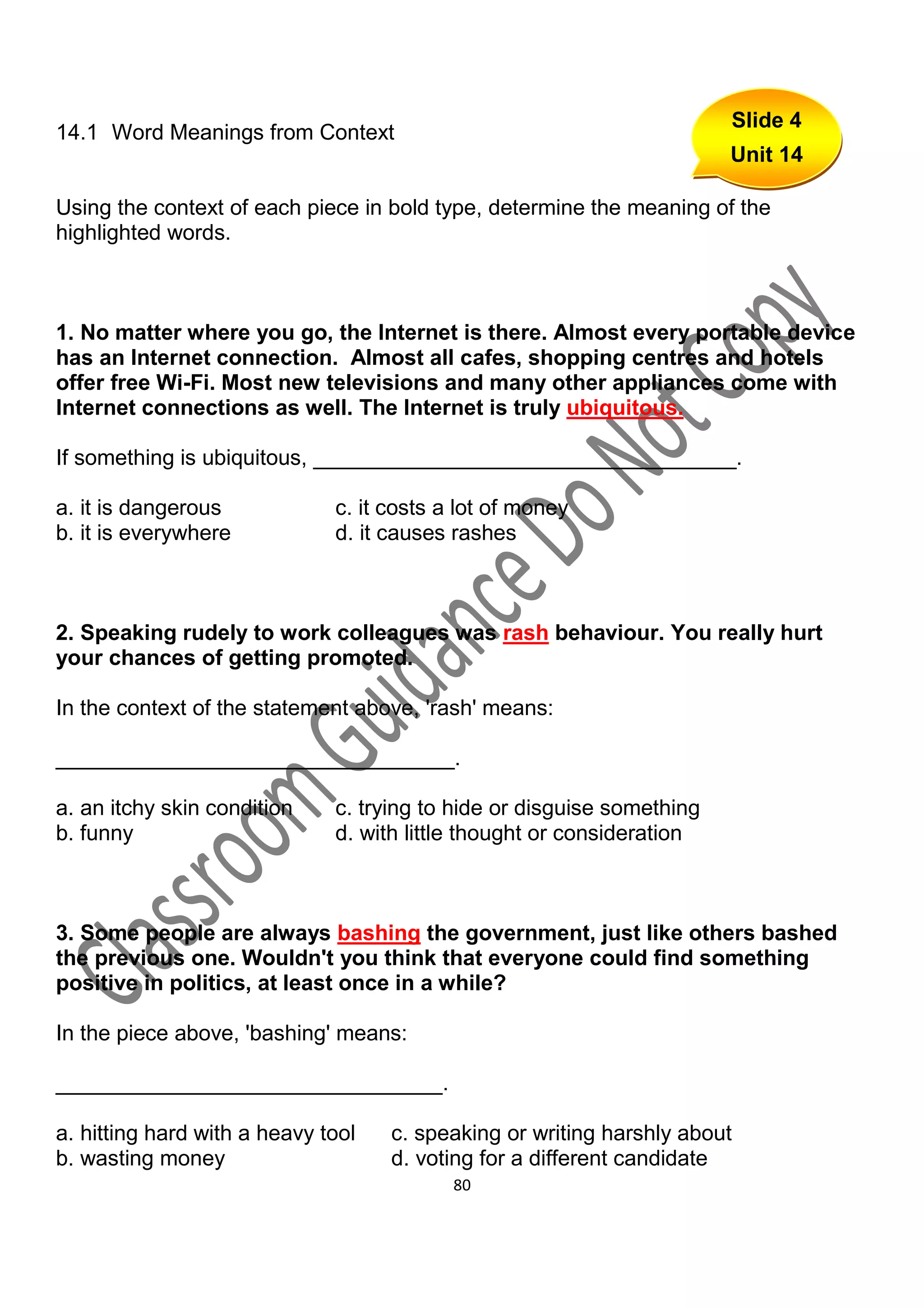 Slide 4
14.1 Word Meanings from Context
                                                                        Unit 14

Using the context of each piece in bold type, determine the meaning of the
highlighted words.



1. No matter where you go, the Internet is there. Almost every portable device
has an Internet connection. Almost all cafes, shopping centres and hotels
offer free Wi-Fi. Most new televisions and many other appliances come with
Internet connections as well. The Internet is truly ubiquitous.

If something is ubiquitous, ___________________________________.

a. it is dangerous            c. it costs a lot of money
b. it is everywhere           d. it causes rashes



2. Speaking rudely to work colleagues was rash behaviour. You really hurt
your chances of getting promoted.

In the context of the statement above, 'rash' means:

_________________________________.

a. an itchy skin condition    c. trying to hide or disguise something
b. funny                      d. with little thought or consideration



3. Some people are always bashing the government, just like others bashed
the previous one. Wouldn't you think that everyone could find something
positive in politics, at least once in a while?

In the piece above, 'bashing' means:

________________________________.

a. hitting hard with a heavy tool   c. speaking or writing harshly about
b. wasting money                    d. voting for a different candidate
                                           80
 