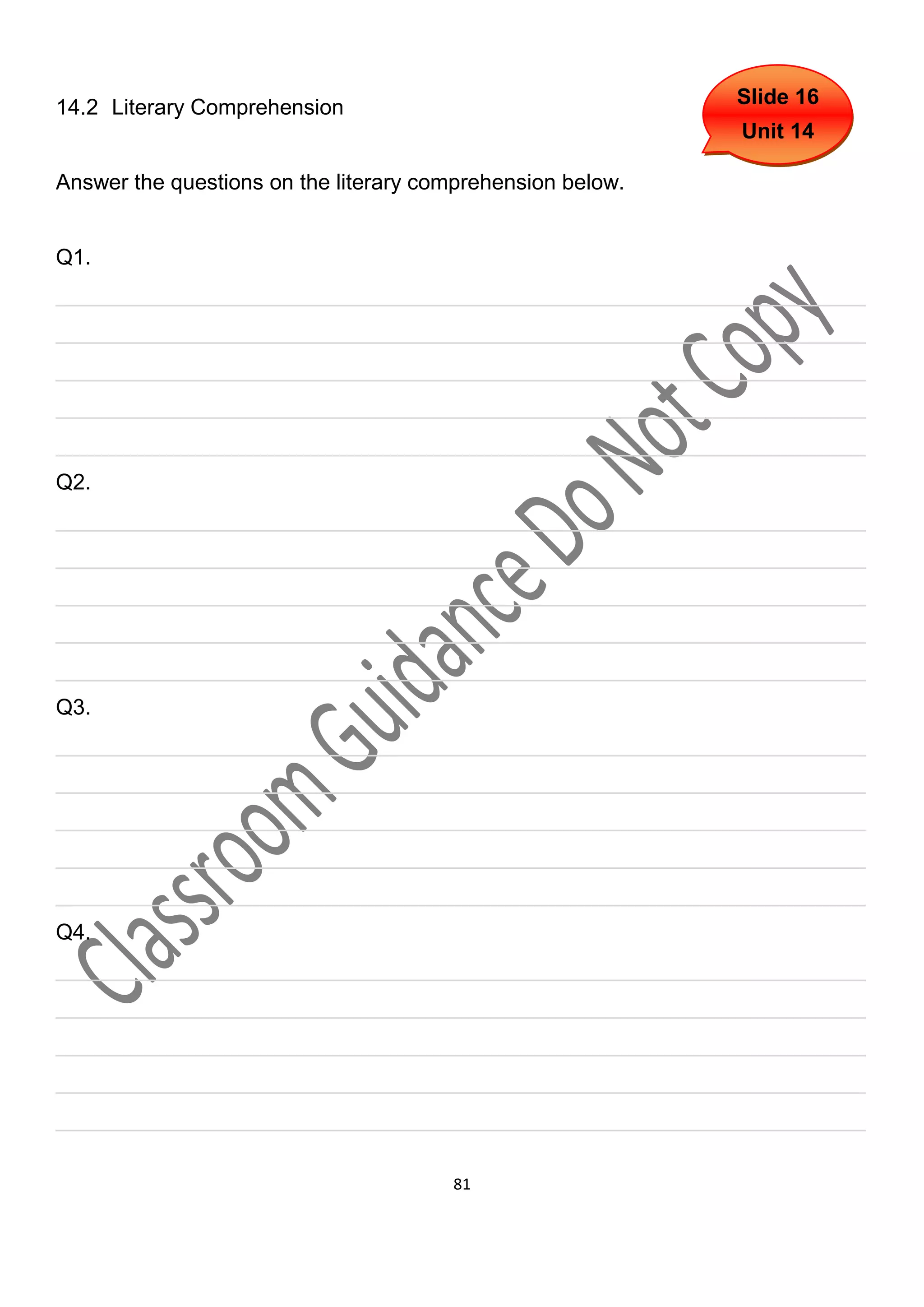 14.2 Literary Comprehension                                 Slide 16
                                                            Unit 14

Answer the questions on the literary comprehension below.


Q1.
___________________________________________________________________
___________________________________________________________________
___________________________________________________________________
___________________________________________________________________
___________________________________________________________________
Q2.
___________________________________________________________________
___________________________________________________________________
___________________________________________________________________
___________________________________________________________________
___________________________________________________________________
Q3.
___________________________________________________________________
___________________________________________________________________
___________________________________________________________________
___________________________________________________________________
___________________________________________________________________
Q4.
___________________________________________________________________
___________________________________________________________________
___________________________________________________________________
___________________________________________________________________
___________________________________________________________________

                                       81
 