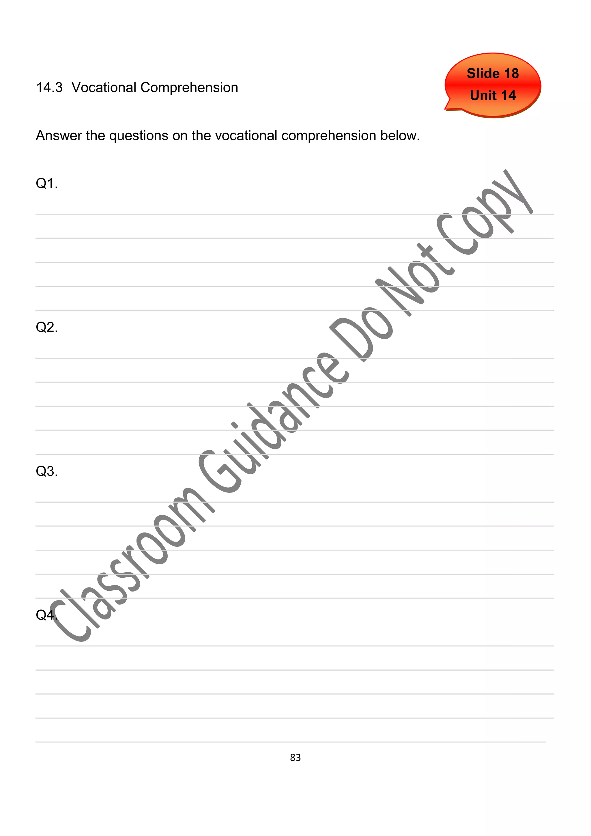 Slide 18
14.3 Vocational Comprehension
                                                              Unit 14

Answer the questions on the vocational comprehension below.


Q1.
___________________________________________________________________
___________________________________________________________________
___________________________________________________________________
___________________________________________________________________
___________________________________________________________________
Q2.
___________________________________________________________________
___________________________________________________________________
___________________________________________________________________
___________________________________________________________________
___________________________________________________________________
Q3.
___________________________________________________________________
___________________________________________________________________
___________________________________________________________________
___________________________________________________________________
___________________________________________________________________
Q4.
___________________________________________________________________
___________________________________________________________________
___________________________________________________________________
___________________________________________________________________
__________________________________________________________________
                                       83
 