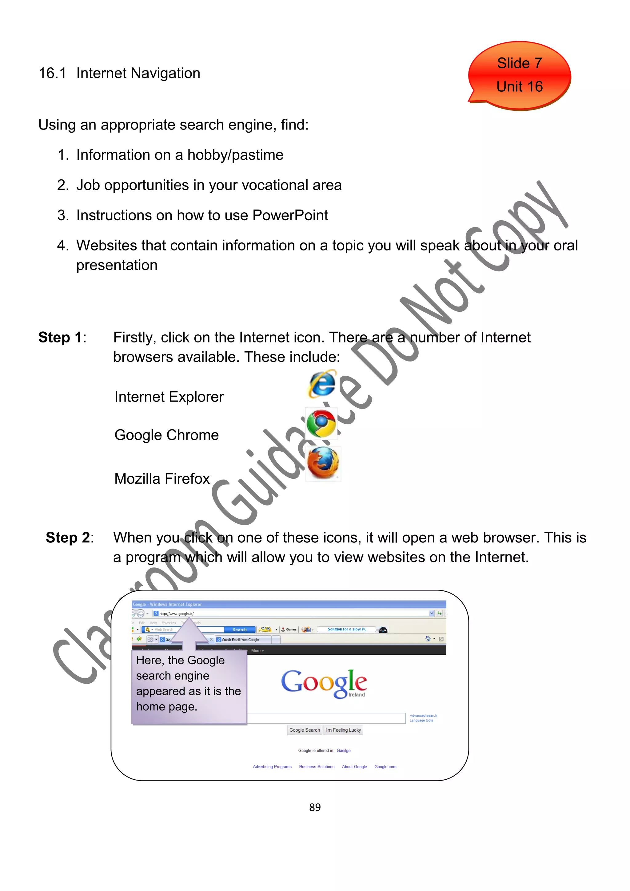 Slide 7
16.1 Internet Navigation
                                                                        Unit 16

Using an appropriate search engine, find:

  1. Information on a hobby/pastime

  2. Job opportunities in your vocational area

  3. Instructions on how to use PowerPoint

  4. Websites that contain information on a topic you will speak about in your oral
     presentation



Step 1:    Firstly, click on the Internet icon. There are a number of Internet
           browsers available. These include:

           Internet Explorer

           Google Chrome

           Mozilla Firefox


 Step 2:   When you click on one of these icons, it will open a web browser. This is
           a program which will allow you to view websites on the Internet.




              Here, the Google
              search engine
              appeared as it is the
              home page.




                                            89
 