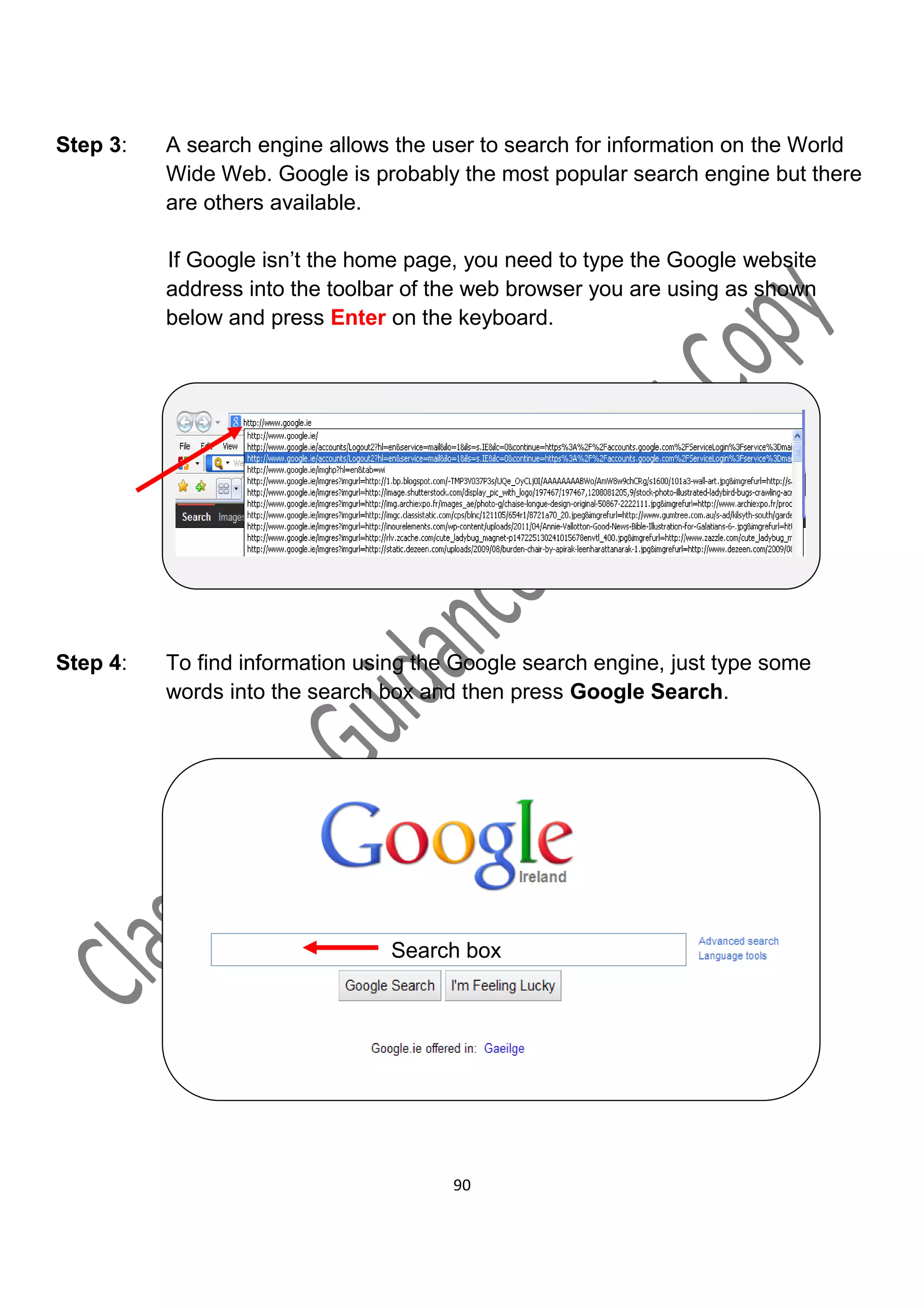 Step 3:   A search engine allows the user to search for information on the World
          Wide Web. Google is probably the most popular search engine but there
          are others available.

          If Google isn’t the home page, you need to type the Google website
          address into the toolbar of the web browser you are using as shown
          below and press Enter on the keyboard.




Step 4:   To find information using the Google search engine, just type some
          words into the search box and then press Google Search.




                                 Search box




                                       90
 