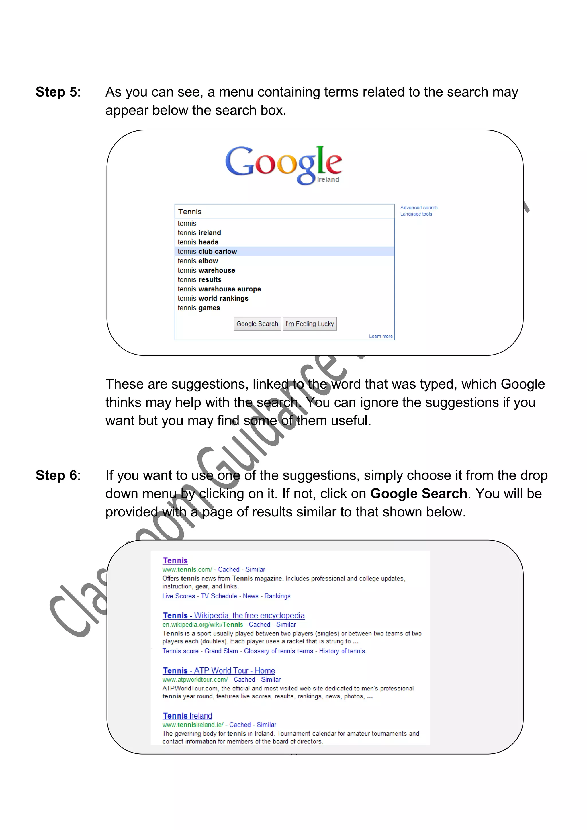 Step 5:   As you can see, a menu containing terms related to the search may
          appear below the search box.




          These are suggestions, linked to the word that was typed, which Google
          thinks may help with the search. You can ignore the suggestions if you
          want but you may find some of them useful.


Step 6:   If you want to use one of the suggestions, simply choose it from the drop
          down menu by clicking on it. If not, click on Google Search. You will be
          provided with a page of results similar to that shown below.




                                        91
 