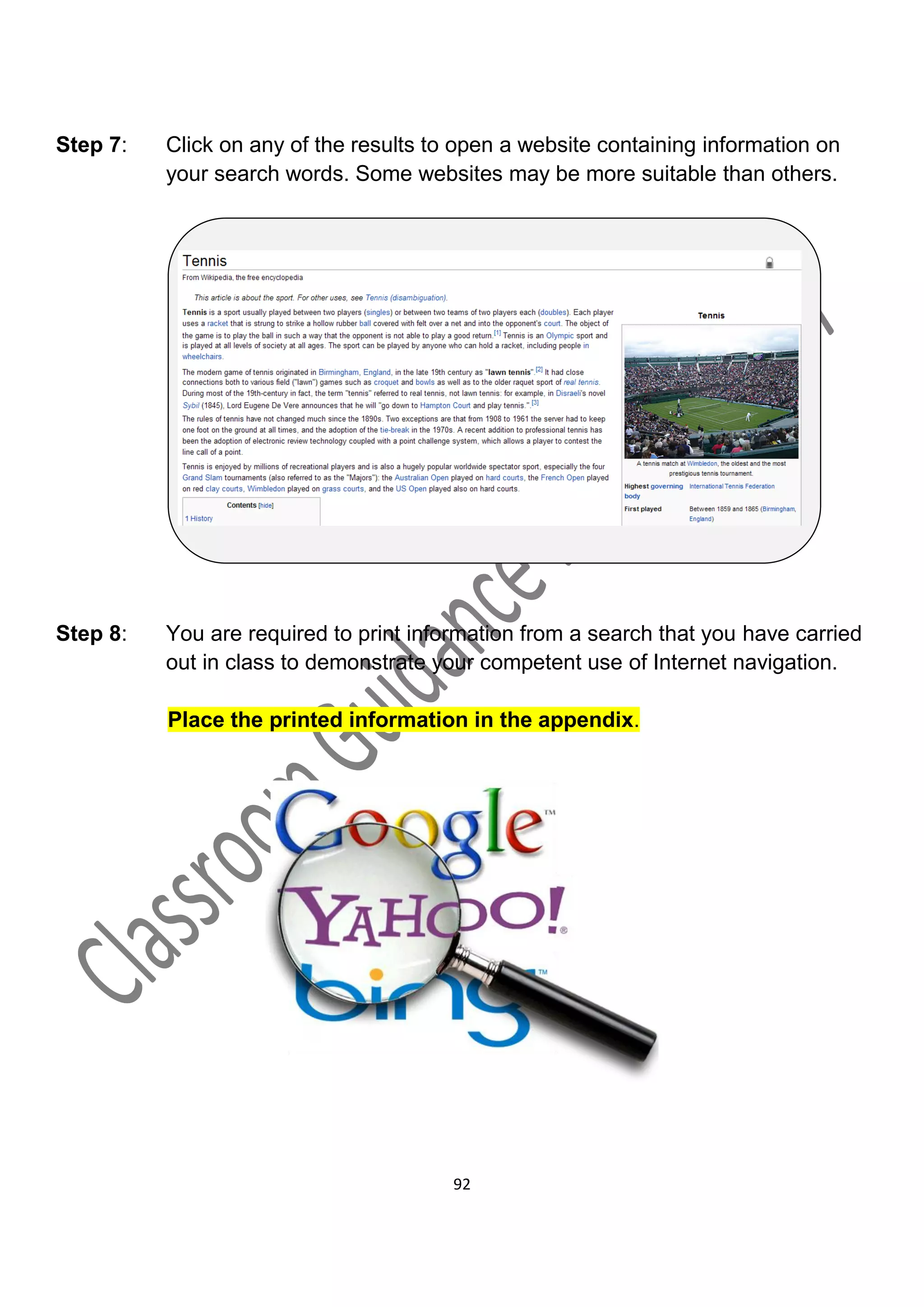 Step 7:   Click on any of the results to open a website containing information on
          your search words. Some websites may be more suitable than others.




Step 8:   You are required to print information from a search that you have carried
          out in class to demonstrate your competent use of Internet navigation.

          Place the printed information in the appendix.




                                        92
 
