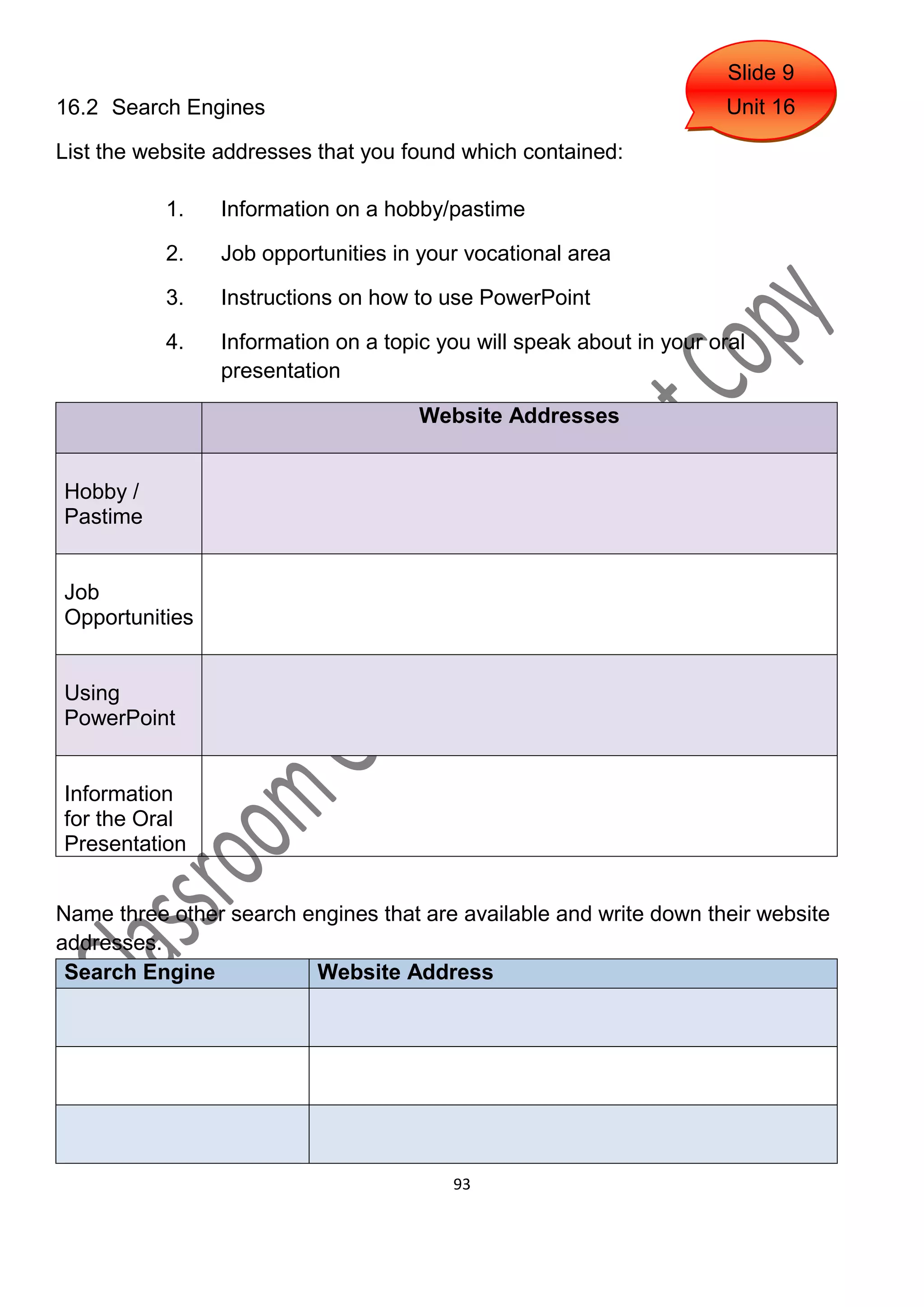 Slide 9
16.2 Search Engines                                                  Unit 16

List the website addresses that you found which contained:

           1.   Information on a hobby/pastime

           2.   Job opportunities in your vocational area

           3.   Instructions on how to use PowerPoint

           4.   Information on a topic you will speak about in your oral
                presentation

                                     Website Addresses


Hobby /
Pastime


Job
Opportunities


Using
PowerPoint


Information
for the Oral
Presentation


Name three other search engines that are available and write down their website
addresses.
 Search Engine           Website Address




                                        93
 