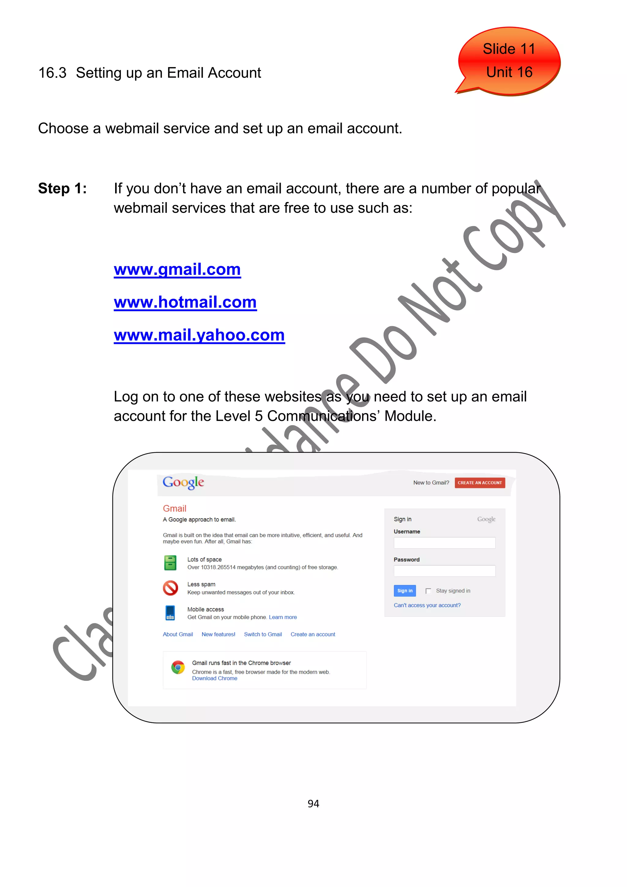 Slide 11
16.3 Setting up an Email Account                                   Unit 16


Choose a webmail service and set up an email account.



Step 1:    If you don’t have an email account, there are a number of popular
           webmail services that are free to use such as:



           www.gmail.com
           www.hotmail.com
           www.mail.yahoo.com


           Log on to one of these websites as you need to set up an email
           account for the Level 5 Communications’ Module.




                                        94
 