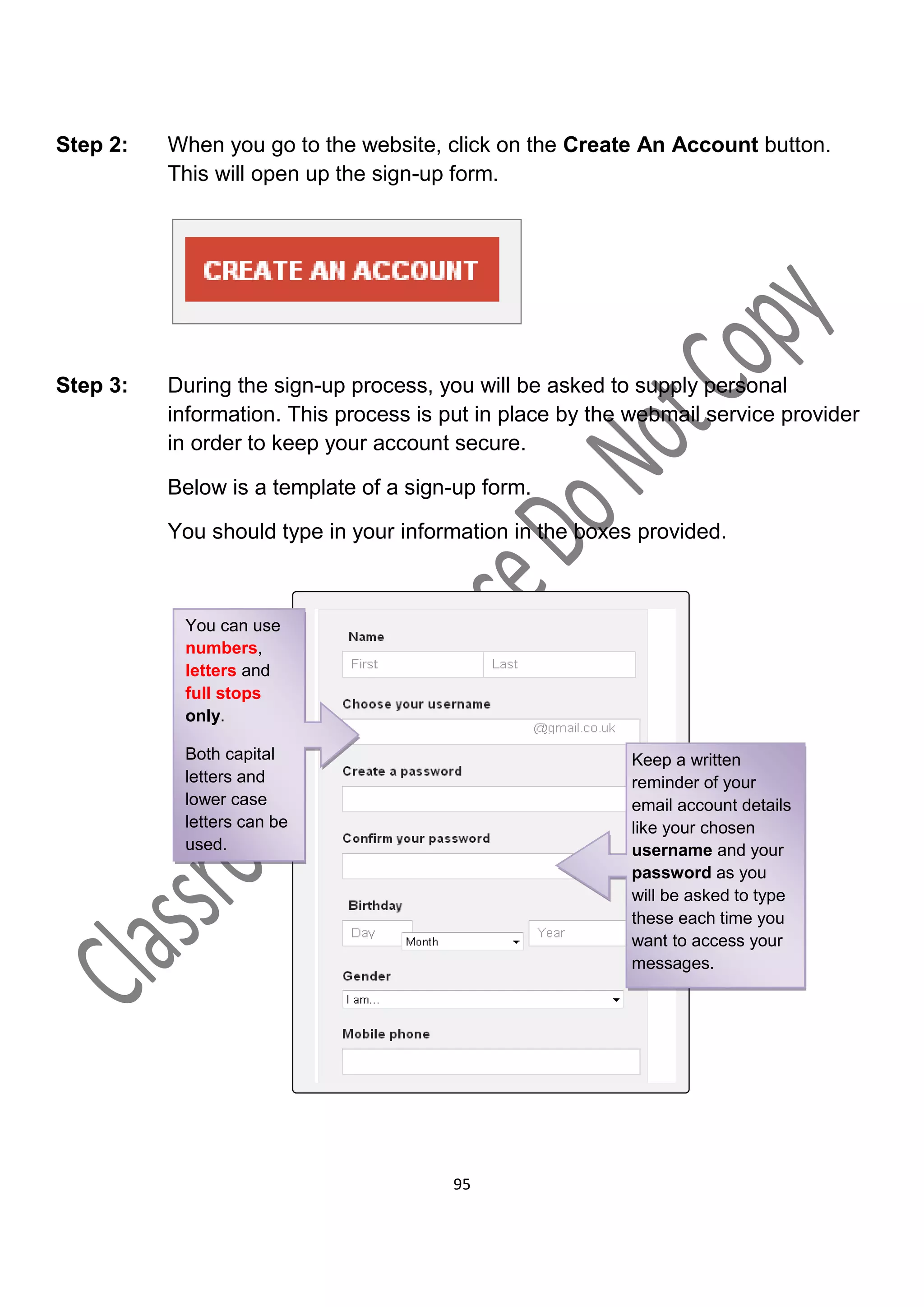 Step 2:   When you go to the website, click on the Create An Account button.
          This will open up the sign-up form.




Step 3:   During the sign-up process, you will be asked to supply personal
          information. This process is put in place by the webmail service provider
          in order to keep your account secure.

          Below is a template of a sign-up form.

          You should type in your information in the boxes provided.



           You can use
           numbers,
           letters and
           full stops
           only.

           Both capital                                   Keep a written
           letters and                                    reminder of your
           lower case                                     email account details
           letters can be                                 like your chosen
           used.                                          username and your
                                                          password as you
                                                          will be asked to type
                                                          these each time you
                                                          want to access your
                                                          messages.




                                        95
 