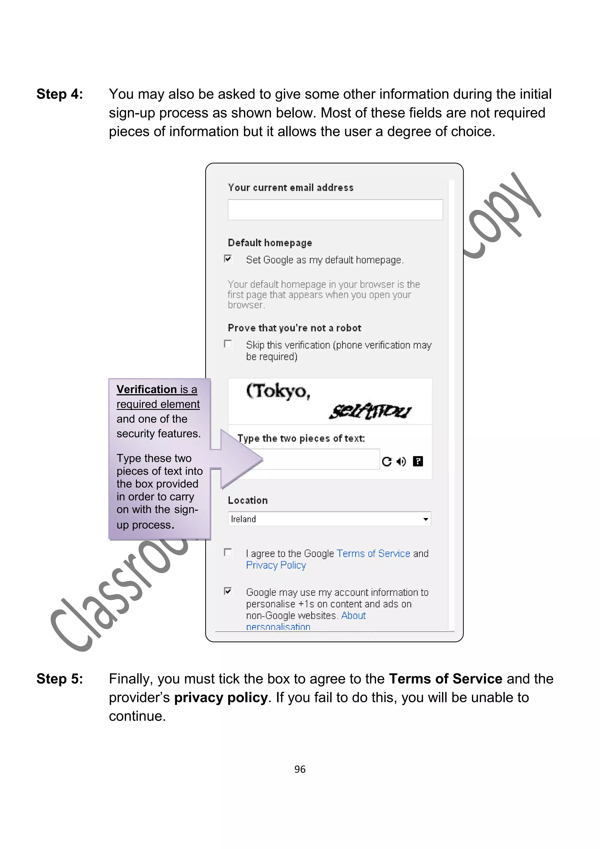 Step 4:   You may also be asked to give some other information during the initial
          sign-up process as shown below. Most of these fields are not required
          pieces of information but it allows the user a degree of choice.




           Verification is a
           required element
           and one of the
           security features.

           Type these two
           pieces of text into
           the box provided
           in order to carry
           on with the sign-
           up process.




Step 5:   Finally, you must tick the box to agree to the Terms of Service and the
          provider’s privacy policy. If you fail to do this, you will be unable to
          continue.


                                        96
 