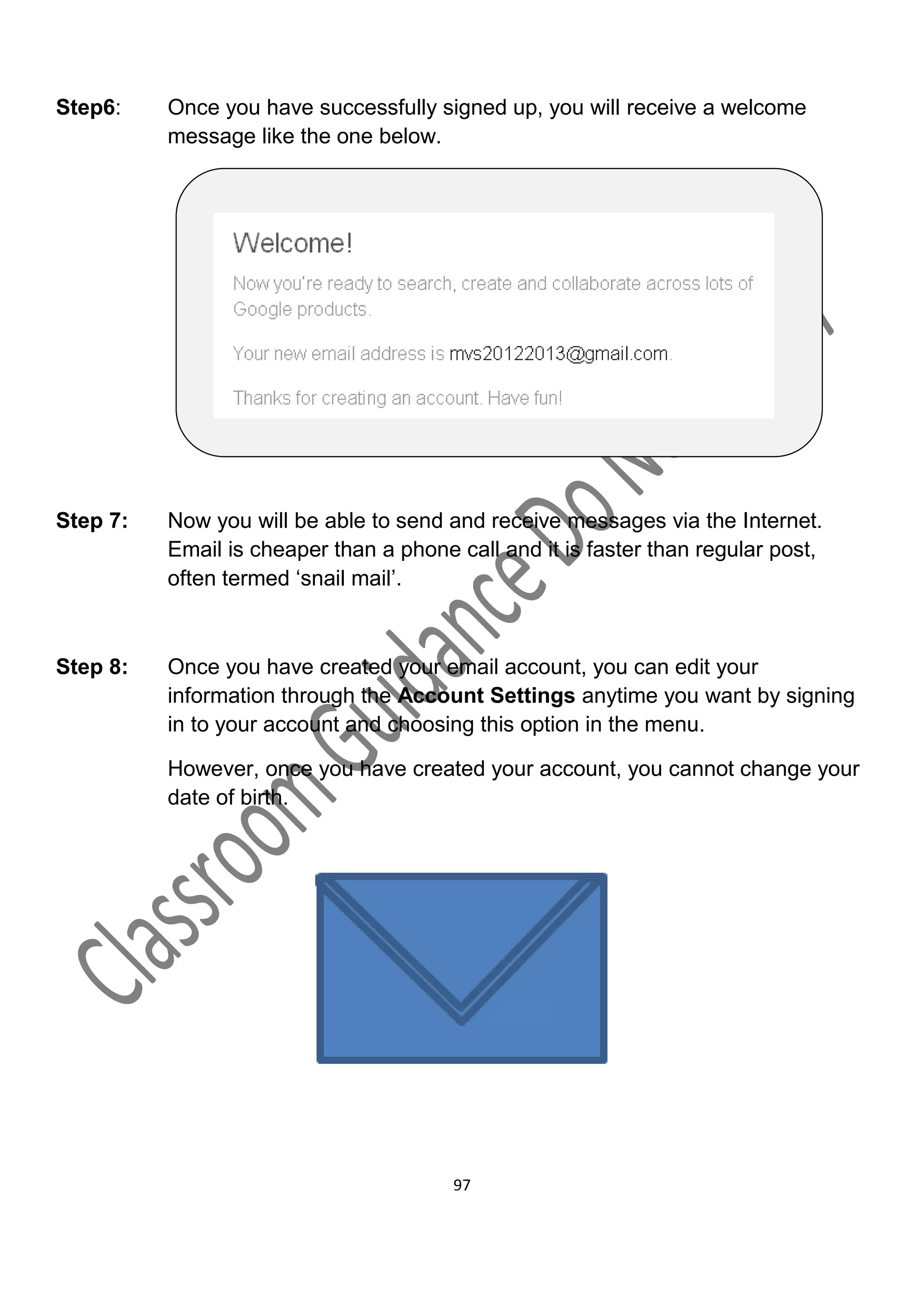 Step6:    Once you have successfully signed up, you will receive a welcome
          message like the one below.




Step 7:   Now you will be able to send and receive messages via the Internet.
          Email is cheaper than a phone call and it is faster than regular post,
          often termed ‘snail mail’.



Step 8:   Once you have created your email account, you can edit your
          information through the Account Settings anytime you want by signing
          in to your account and choosing this option in the menu.

          However, once you have created your account, you cannot change your
          date of birth.




                                        97
 