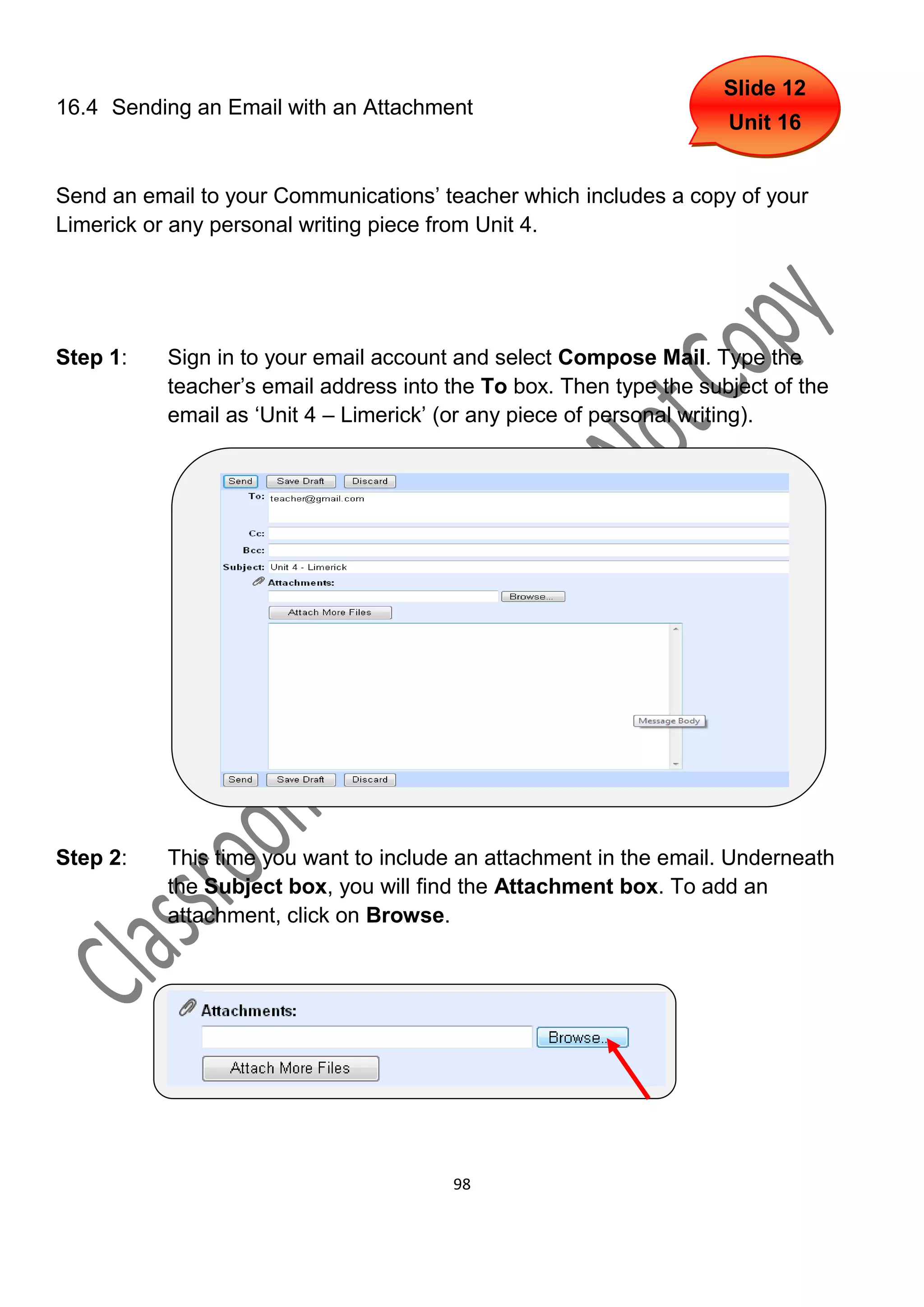 Slide 12
16.4 Sending an Email with an Attachment
                                                                     Unit 16


Send an email to your Communications’ teacher which includes a copy of your
Limerick or any personal writing piece from Unit 4.




Step 1:    Sign in to your email account and select Compose Mail. Type the
           teacher’s email address into the To box. Then type the subject of the
           email as ‘Unit 4 – Limerick’ (or any piece of personal writing).




Step 2:    This time you want to include an attachment in the email. Underneath
           the Subject box, you will find the Attachment box. To add an
           attachment, click on Browse.




                                        98
 