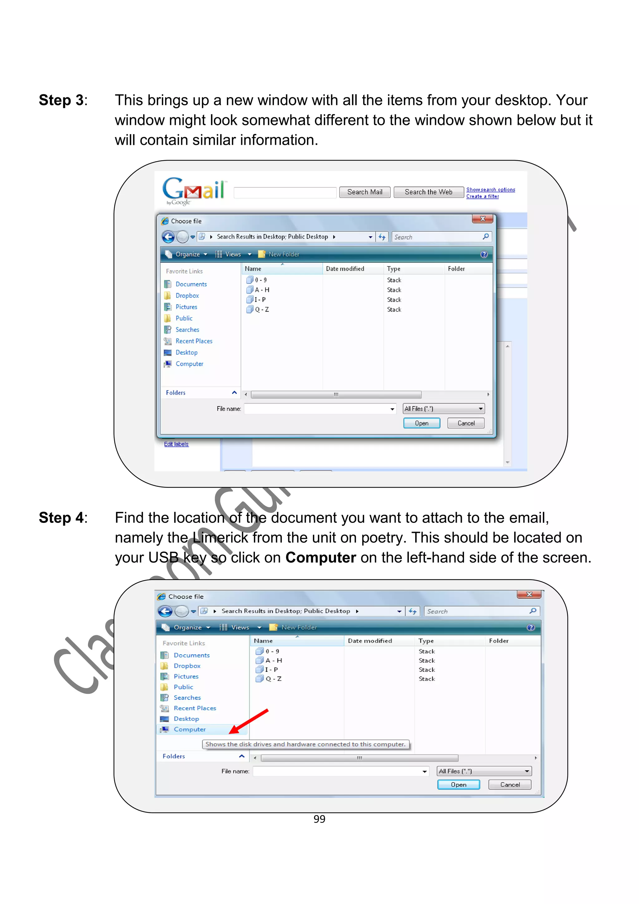 Step 3:   This brings up a new window with all the items from your desktop. Your
          window might look somewhat different to the window shown below but it
          will contain similar information.




Step 4:   Find the location of the document you want to attach to the email,
          namely the Limerick from the unit on poetry. This should be located on
          your USB key so click on Computer on the left-hand side of the screen.




                                       99
 