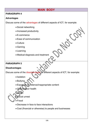 MAIN BODY
PARAGRAPH 4

Advantages

Discuss some of the advantages of different aspects of ICT, for example:

          Social networking
          Increased productivity
          E-commerce
          Ease of communication
          Culture
          Gaming
          Learning
          Medical diagnosis and treatment


PARAGRAPH 5
Disadvantages

Discuss some of the disadvantages of different aspects of ICT, for example:

          Isolation
          Bullying
          Exposure to violence/inappropriate content
          Obesity/poor health
          Stress
          Social unrest
          Fraud
          Decrease in face to face interactions
          Cost (financial or otherwise) to people and businesses




                                        106
 
