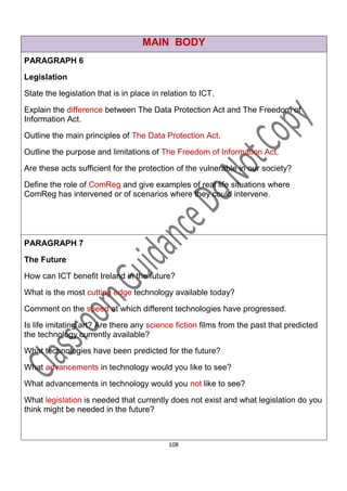 MAIN BODY
PARAGRAPH 6
Legislation

State the legislation that is in place in relation to ICT.

Explain the difference between The Data Protection Act and The Freedom of
Information Act.

Outline the main principles of The Data Protection Act.

Outline the purpose and limitations of The Freedom of Information Act.

Are these acts sufficient for the protection of the vulnerable in our society?
Define the role of ComReg and give examples of real life situations where
ComReg has intervened or of scenarios where they could intervene.




PARAGRAPH 7

The Future

How can ICT benefit Ireland in the future?

What is the most cutting edge technology available today?
Comment on the speed at which different technologies have progressed.

Is life imitating art? Are there any science fiction films from the past that predicted
the technology currently available?
What technologies have been predicted for the future?

What advancements in technology would you like to see?

What advancements in technology would you not like to see?

What legislation is needed that currently does not exist and what legislation do you
think might be needed in the future?



                                            108
 