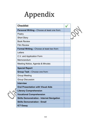 Appendix
Checklist
Personal Writing - Choose at least one from:
Poetry
Short Story
Book Review
Film Review
Formal Writing - Choose at least two from:
Letters
C.V. and Application Form
Memorandum
Meeting Notice, Agenda & Minutes

Special Report
Group Task - Choose one from:
Group Meeting
Group Discussion
Interview
Oral Presentation with Visual Aids
Literary Comprehension
Vocational Comprehension
Skills Demonstration - Internet Navigation
Skills Demonstration - Email
ICT Essay




                            112
 
