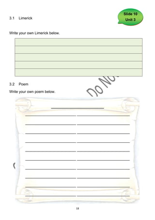 Slide 10
3.1   Limerick                                            Unit 3


Write your own Limerick below.




3.2   Poem

Write your own poem below.



                        __________________________

         _________________________ __________________________

         _________________________ __________________________

         _________________________ __________________________

         _________________________ __________________________

         _________________________ __________________________

         _________________________ __________________________

         _________________________ __________________________

         _________________________ __________________________

         _________________________ __________________________

         _________________________ __________________________


                                    18
 