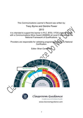 This Communications Learner’s Record was written by:
                  Tracy Byrne and Deirdre Power
                                  2013
It is intended to support the learner in PLC, BTEI, VTOS and any course
with a Communications Minor Award (5N0690) at Level 5 Standard in the
                   National Framework of Qualifications.

Providers are responsible for validating programmes leading to National
                              Certification.

                         Editor: Brian Comerford



                    National Framework of Qualifications




              You Are Here




                                  www.classroomguidance.com




                                     2
 