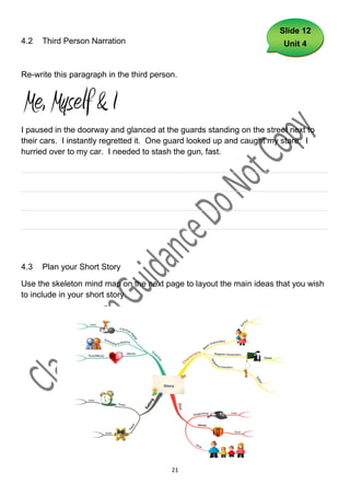 Slide 12
4.2   Third Person Narration                                           Unit 4


Re-write this paragraph in the third person.




I paused in the doorway and glanced at the guards standing on the street next to
their cars. I instantly regretted it. One guard looked up and caught my stare. I
hurried over to my car. I needed to stash the gun, fast.

___________________________________________________________________

___________________________________________________________________

___________________________________________________________________

___________________________________________________________________




4.3   Plan your Short Story

Use the skeleton mind map on the next page to layout the main ideas that you wish
to include in your short story.




                                          21
 
