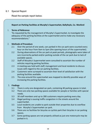 Slide 16
6.1   Special Report                                                         Unit 6

      Read the sample report below.


      Report on Parking Facilities at Murphy’s Supermarket, Ballyfoyle, Co. Wexford

 1.   Terms of Reference
      “As requested by the management of Murphy’s Supermarket, to investigate the
      adequacy of the parking facilities at the supermarket and to make any necessary
      recommendations.”

 2.   Methods of Procedure
      2.1 Over the period of one week, cars parked in the car park were counted every
          hour on the hour from 9am to 5pm (the opening hours of the supermarket).
      2.2 During observations of the car park at peak periods, photographs were taken of
          cars incorrectly parked and/or parking outside of the car park due to lack of
          available spaces.
      2.2 Staff of Murphy’s Supermarket were consulted to ascertain the number of
          vehicles requiring parking facilities.
      2.3 A meeting was held with staff, management and local residents to discuss
          issues with regard to the car parking facilities.
      2.4 Customers were surveyed to ascertain their level of satisfaction with the
          parking facilities available.
      2.5 The area around the supermarket was mapped to identify possible ways of
          increasing the parking facilities.

  3. Findings
     3.1 There is only one designated car park, containing 40 parking spaces in total.
     3.2 There are only two parking spaces available for people or families with special
           needs.
     3.3 30 staff members and up to 280 customers require parking every day.
     3.4 Illegal parking is causing traffic congestion in the streets around the
           supermarket.
     3.5 Local residents are unable to park outside their properties due to overflow
           from Murphy’s Supermarket car park.
     3.6 There are no facilities for bicycles so cyclists park their bicycles in car parking
           spaces.
     3.7 Some parking spaces are not properly utilised as just one motorcycle may be
           parked in it.



                                             38
 