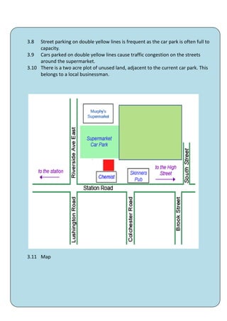 3.8  Street parking on double yellow lines is frequent as the car park is often full to
     capacity.
3.9 Cars parked on double yellow lines cause traffic congestion on the streets
     around the supermarket.
3.10 There is a two acre plot of unused land, adjacent to the current car park. This
     belongs to a local businessman.




3.11 Map




                                        39
 