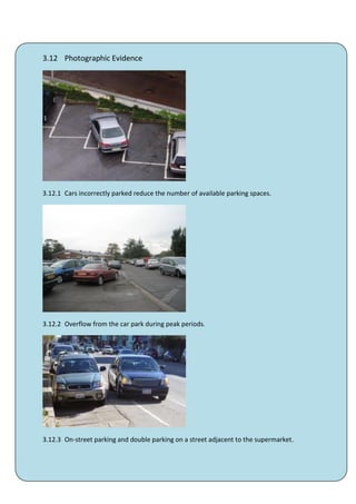 3.12 Photographic Evidence




3.12.1 Cars incorrectly parked reduce the number of available parking spaces.




3.12.2 Overflow from the car park during peak periods.




3.12.3 On-street parking and double parking on a street adjacent to the supermarket.




                                            40
 