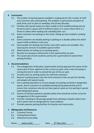 4. Conclusions
   4.1 The number of parking spaces available is inadequate for the number of staff
        and customers who need parking. This problem is particularly prevalent at
        peak times such as 3pm on weekdays and all day Saturday.
   4.2 Families with special needs are often unable to find suitable parking and are
        forced to park in spaces with insufficient space or in areas where there is a
        threat to safety when loading and unloading their cars.
   4.3 Some customers are parking on the street, taking up local residents’ parking
        spaces.
   4.4 Some customers are double parking or parking on a double yellow line which
        causes traffic problems in the area.
   4.5 Some people are parking incorrectly, even when spaces are available, thus
        reducing the amount of available spaces further.
   4.6 Motorcyclists are taking up car parking spaces.
   4.7 Bicycles are causing an obstruction in the supermarket car park.
   4.8 The vacant plot of land could be used by the supermarket to extend their
        parking facilities.

5. Recommendations
   5.1 The management of Murphy’s Supermarket should approach the owner of the
        vacant plot of land, adjacent to the current car park, with a view to buying or
        renting the land in order to extend the size of the car park.
   5.2 Provide extra car parking spaces for staff and customers.
   5.3 Reserve 5 parking spaces near the front entrance of the car park for families
        and people with special needs.
   5.4 Hire a parking attendant to; ensure people are parking correctly in designated
        spaces, direct customers to available parking during peak periods and to
        ensure that customers who do not have special needs are not parking in special
        need designated spaces.
   5.5 Owners of vehicles parked on double yellow lines should be written to by the
        management of the supermarket.
   5.6 Consider clamping to discourage people from parking on double yellow lines
        and in places that are designated for local residents.
   5.7 Provide separate parking facilities for bicycles and motorcycles.

6. Bibliography and Resources
   6.1 Customer Survey
   6.2 Parking Record Sheet
   6.3 Ordinance Survey Map

   Name:       Helen Smith        .     Date: ___8th May 2013_______
                                         42
 