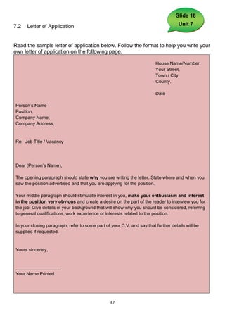 Slide 18

7.2   Letter of Application                                                         Unit 7



Read the sample letter of application below. Follow the format to help you write your
own letter of application on the following page.

                                                                        House Name/Number,
                                                                        Your Street,
                                                                        Town / City,
                                                                        County.

                                                                        Date

Person’s Name
Position,
Company Name,
Company Address,


Re: Job Title / Vacancy




Dear (Person’s Name),

The opening paragraph should state why you are writing the letter. State where and when you
saw the position advertised and that you are applying for the position.

Your middle paragraph should stimulate interest in you, make your enthusiasm and interest
in the position very obvious and create a desire on the part of the reader to interview you for
the job. Give details of your background that will show why you should be considered, referring
to general qualifications, work experience or interests related to the position.

In your closing paragraph, refer to some part of your C.V. and say that further details will be
supplied if requested.


Yours sincerely,


__________________
Your Name Printed




                                                 47
 