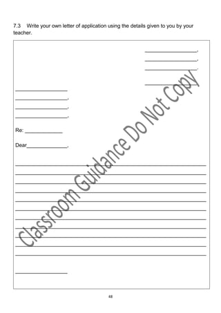 7.3 Write your own letter of application using the details given to you by your
teacher.


                                                         __________________,
                                                         __________________,
                                                         __________________.

                                                         __________________
__________________
__________________,
__________________,
__________________,

Re: _____________

Dear______________,


__________________________________________________________________
__________________________________________________________________
__________________________________________________________________
__________________________________________________________________
__________________________________________________________________
__________________________________________________________________
__________________________________________________________________
__________________________________________________________________
__________________________________________________________________
__________________________________________________________________
__________________________________________________________________


__________________



                                         48
 
