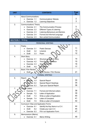 UNIT                                 CONTENTS                      Page
                                                                      No.
    1.     About Communications
               Exercise 1.1    Communications’ Module                2
               Exercise 1.2    Learning Objectives                   3
    2.     Communications’ Theory
              Exercise 2.1      The Communication Process            5
              Exercise 2.2      Different Types of Listening         6
              Exercise 2.3      Listening Behaviours and Barriers    7
              Exercise 2.4      Formal and Informal Language         8
              Exercise 2.5      Non-verbal Communication             9
SECTION 1: Writing
                              PERSONAL WRITING
    3.     Poetry
               Exercise 3.1        Poetic Devices                   11
               Draft    3.2        Limerick                         12
               Draft    3.3        Poem                             12
    4.     Short Story
               Exercise    4.1     Structure of a Short Story       14
               Exercise    4.2     Third Person Narration           15
               Exercise    4.3     Short Story Plan                 16
               Draft       4.4     Short Story                      17
    5.     Book / Film Review
               Draft       5.1     Book Review / Film Review        21
                                  FORMAL WRITING
    6.     Report
               Sample 6.1          Special Report                   30
               Exercise 6.2        Special Report Headings          35
               Exercise 6.3        Type your Special Report         36
    7.     Formal Letters
               Exercise    7.1     Formal and Informal Letters      38
               Sample      7.2     Letter of Application            39
               Draft       7.3     Write a Letter of Application    40
               Sample      7.4     Letter of Complaint              41
               Draft       7.5     Write a Letter of Complaint      42
    8.     Curriculum Vitae and Application Forms
               Exercise 8.1      Identify the Key Items in a C.V.   44
               Draft       8.2   Create your own C.V.               45
               Exercise 8.3      Fill in an Application Form        47
    9.     Memorandum (Memo)
              Exercise 9.1         Memo Writing                     49

                                           5
 