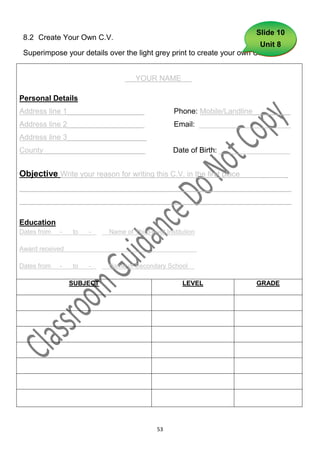 Slide 10
 8.2 Create Your Own C.V.
                                                                         Unit 8
 Superimpose your details over the light grey print to create your own C.V.


                                       YOUR NAME           .

Personal Details
Address line 1__________________                     Phone: Mobile/Landline_________
Address line 2__________________                     Email: ______________________
Address line 3___________________
County________________________                       Date of Birth: _________________


Objective Write your reason for writing this C.V. in the first place        _      _
_________________________________________________________________
_________________________________________________________________

Education
Dates from   -   to   -   .   Name of Third-level Institution

Award received                                                  -

Dates from   -   to   -   .   Name of Secondary School          .

                 SUBJECT                                LEVEL              GRADE




                                               53
 