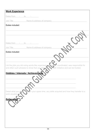 Work Experience

Dates from     -     to      -         …

Job Title                 Name & address of company_________________________________

Duties included:

_____________________________________________________________________________

_____________________________________________________________________________



Dates from     -     to      -         .

Job Title                 Name & address of company_________________________________

Duties included:

_____________________________________________________________________________

_____________________________________________________________________________

List the jobs you did using words like organised, completed, coordinated, was responsible for
and other such phrases to show that you are someone with initiative and can be trusted.

Hobbies / Interests / Achievements

_________________________________________________________________

_________________________________________________________________

_________________________________________________________________

Detail what you enjoy doing in your spare time, any skills acquired and how they transfer to a
work situation.

References




                                                54
 