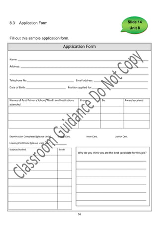 8.3      Application Form                                                                          Slide 14
                                                                                                       Unit 8

Fill out this sample application form.

                                               Application Form

Name: _________________________________________________________________________________________

Address: _______________________________________________________________________________________

_______________________________________________________________________________________________

Telephone No.________________________________ Email address: _____________________________________

Date of Birth: ___________________________ Position applied for:______________________________________



Names of Post Primary School/Third Level Institutions     From                 To               Award received
attended




Examination Completed (please circle)     Group Cert.            Inter Cert.            Junior Cert.

Leaving Certificate (please state year) ___________

Subjects Studied                           Grade
                                                         Why do you think you are the best candidate for this job?

                                                        ____________________________________________

                                                        ____________________________________________

                                                        ____________________________________________

                                                        ____________________________________________

                                                        ____________________________________________

                                                        ____________________________________________

                                                        ___________

                                                         56
 