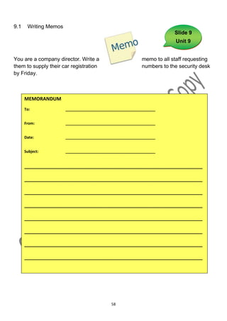 9.1    Writing Memos
                                                                        Slide 9
                                                                        Unit 9


You are a company director. Write a                        memo to all staff requesting
them to supply their car registration                      numbers to the security desk
by Friday.



      MEMORANDUM
      To:              ___________________________________________


      From:            ___________________________________________


      Date:            ___________________________________________


      Subject:         ___________________________________________


      ___________________________________________________________________

      ___________________________________________________________________

      ___________________________________________________________________

      ___________________________________________________________________

      ___________________________________________________________________

      ___________________________________________________________________

      ___________________________________________________________________

      ___________________________________________________________________




                                            58
 