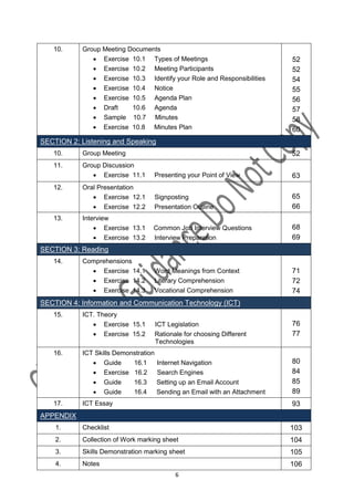 10.      Group Meeting Documents
                Exercise 10.1 Types of Meetings                             52
                Exercise 10.2 Meeting Participants                          52
                Exercise 10.3 Identify your Role and Responsibilities       54
                Exercise 10.4 Notice                                        55
                Exercise 10.5 Agenda Plan                                   56
                Draft     10.6 Agenda                                       57
                Sample 10.7 Minutes                                         58
                Exercise 10.8 Minutes Plan                                  60
SECTION 2: Listening and Speaking
   10.      Group Meeting                                                    52
   11.      Group Discussion
                Exercise 11.1     Presenting your Point of View             63
   12.      Oral Presentation
                Exercise 12.1         Signposting                           65
                Exercise 12.2         Presentation Outline                  66
   13.      Interview
                 Exercise 13.1    Common Job Interview Questions            68
                 Exercise 13.2    Interview Preparation                     69
SECTION 3: Reading
   14.      Comprehensions
               Exercise 14.1      Word Meanings from Context                71
               Exercise 14.2      Literary Comprehension                    72
               Exercise 14.3      Vocational Comprehension                  74
SECTION 4: Information and Communication Technology (ICT)
   15.      ICT. Theory
                Exercise 15.1         ICT Legislation                       76
                Exercise 15.2         Rationale for choosing Different      77
                                       Technologies
   16.      ICT Skills Demonstration
                Guide      16.1       Internet Navigation                   80
                Exercise 16.2         Search Engines                        84
                Guide      16.3       Setting up an Email Account           85
                Guide      16.4       Sending an Email with an Attachment   89
   17.      ICT Essay                                                        93
APPENDIX
    1.      Checklist                                                        103
    2.      Collection of Work marking sheet                                 104
    3.      Skills Demonstration marking sheet                               105
    4.      Notes                                                            106
                                              6
 