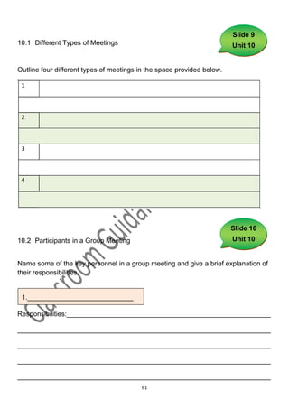 Slide 9
10.1 Different Types of Meetings                                        Unit 10


Outline four different types of meetings in the space provided below.




                                                                        Slide 16
10.2 Participants in a Group Meeting                                    Unit 10


Name some of the key personnel in a group meeting and give a brief explanation of
their responsibilities.


 1.____________________________
1._______________________________

Responsibilities:______________________________________________________

___________________________________________________________________

___________________________________________________________________

___________________________________________________________________

___________________________________________________________________
                                         61
 
