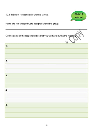 10.3 Roles of Responsibility within a Group                              Slide 19
                                                                         Unit 10

Name the role that you were assigned within the group.

___________________________________________________________________


Outline some of the responsibilities that you will have during the meeting.



1.




2.




3.




4.




5.




                                          63
 